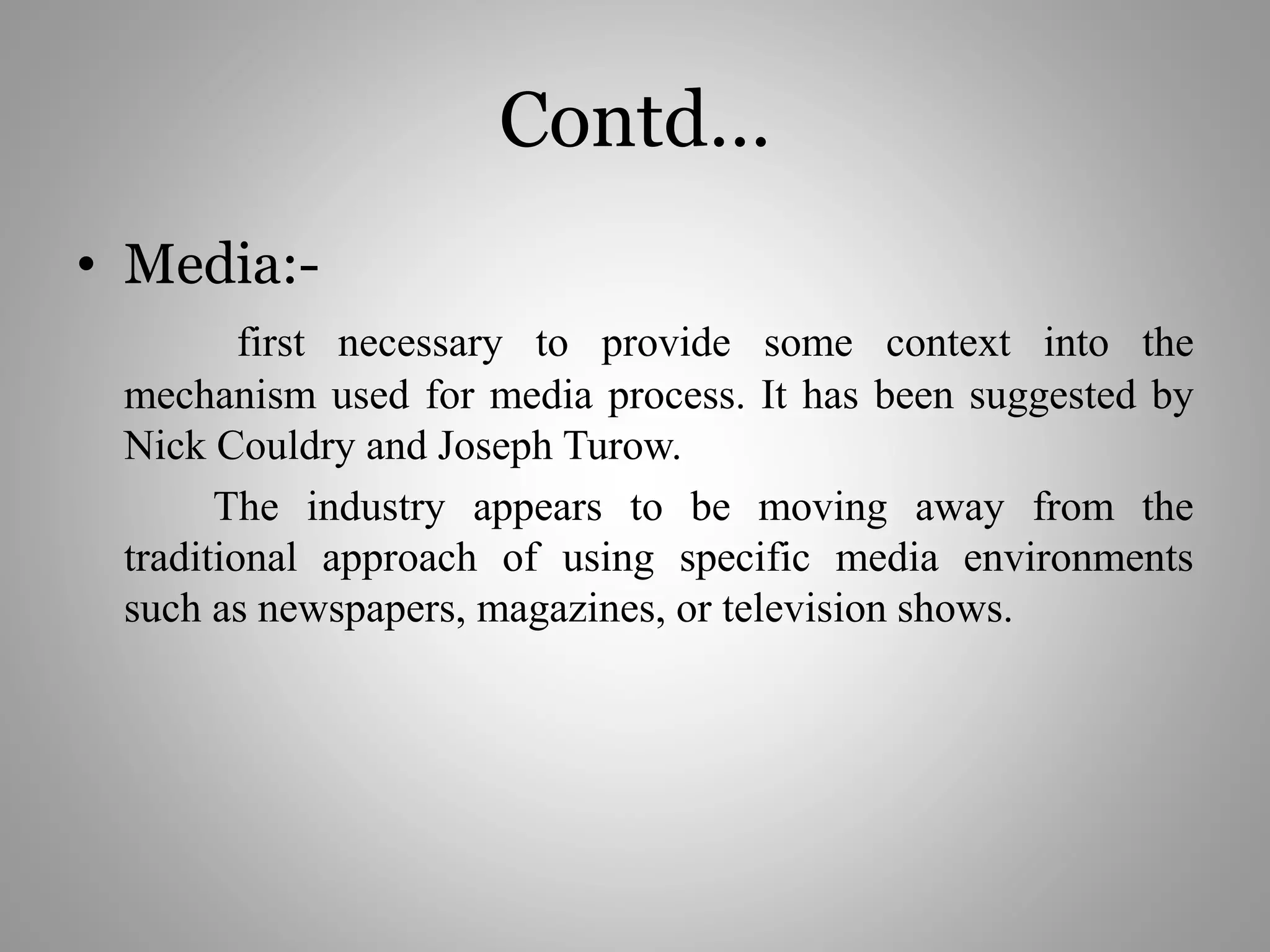 Contd…
• Media:-
first necessary to provide some context into the
mechanism used for media process. It has been suggested by
Nick Couldry and Joseph Turow.
The industry appears to be moving away from the
traditional approach of using specific media environments
such as newspapers, magazines, or television shows.
 