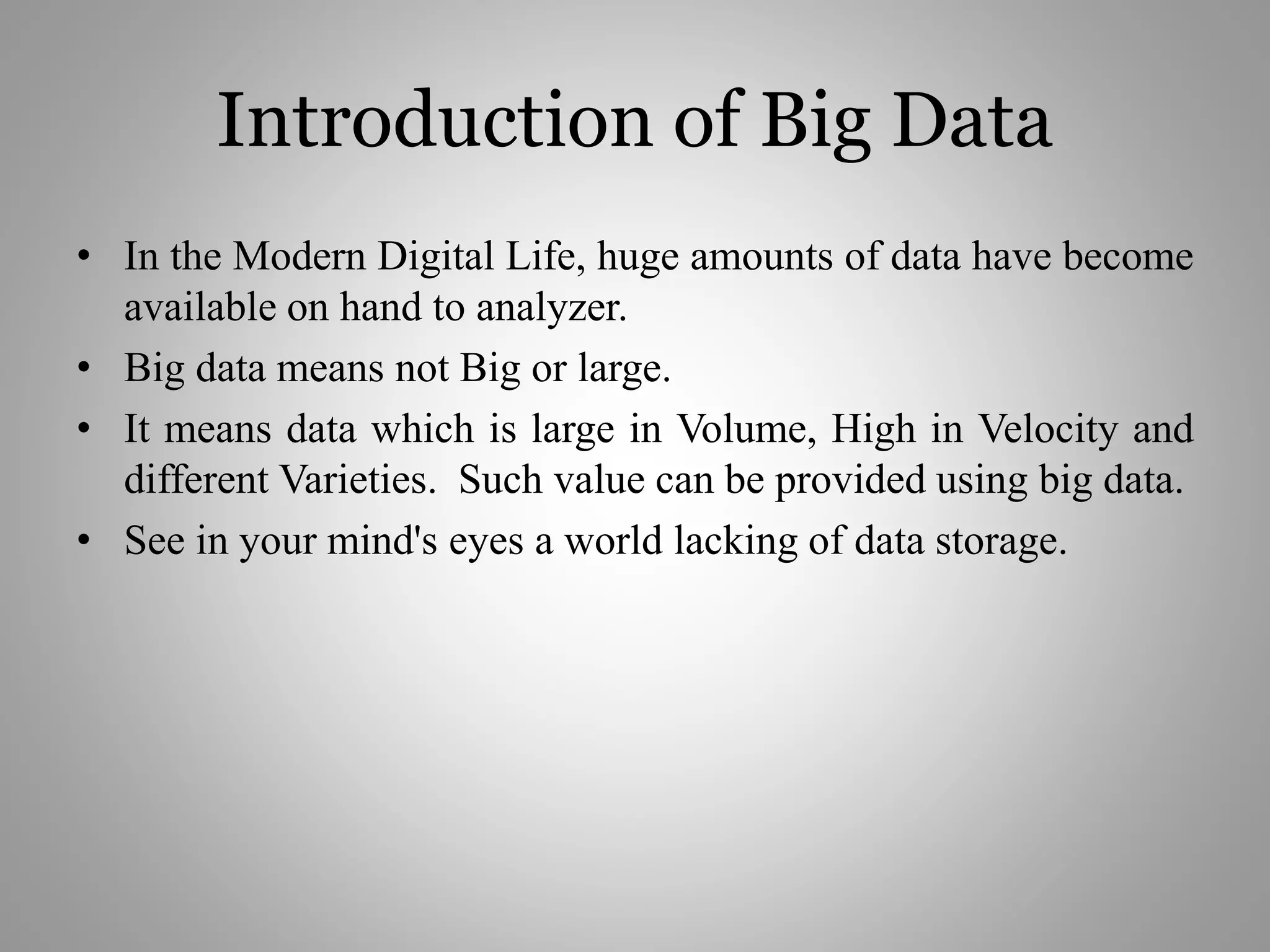 Introduction of Big Data
• In the Modern Digital Life, huge amounts of data have become
available on hand to analyzer.
• Big data means not Big or large.
• It means data which is large in Volume, High in Velocity and
different Varieties. Such value can be provided using big data.
• See in your mind's eyes a world lacking of data storage.
 