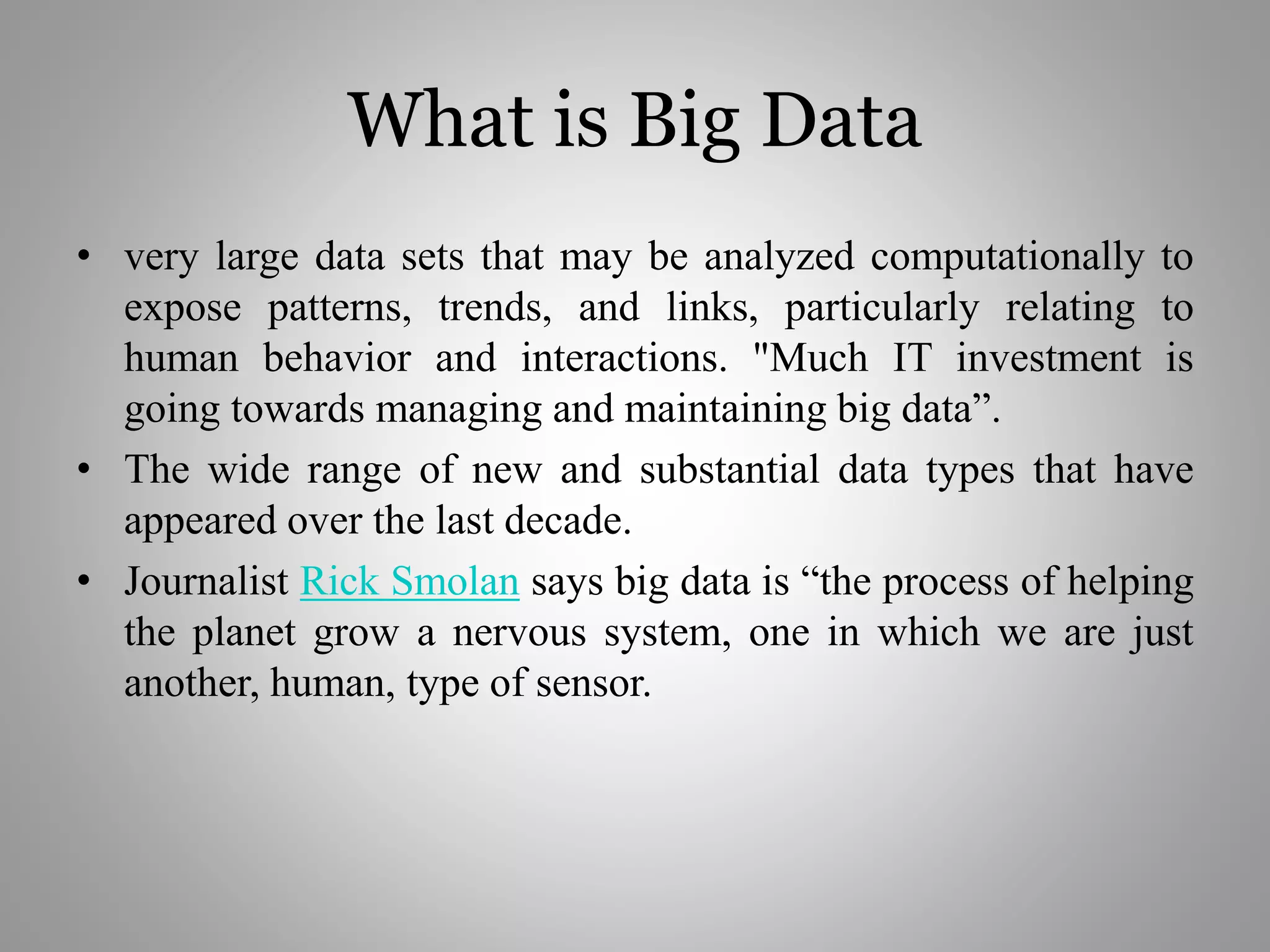 What is Big Data
• very large data sets that may be analyzed computationally to
expose patterns, trends, and links, particularly relating to
human behavior and interactions. "Much IT investment is
going towards managing and maintaining big data”.
• The wide range of new and substantial data types that have
appeared over the last decade.
• Journalist Rick Smolan says big data is “the process of helping
the planet grow a nervous system, one in which we are just
another, human, type of sensor.
 