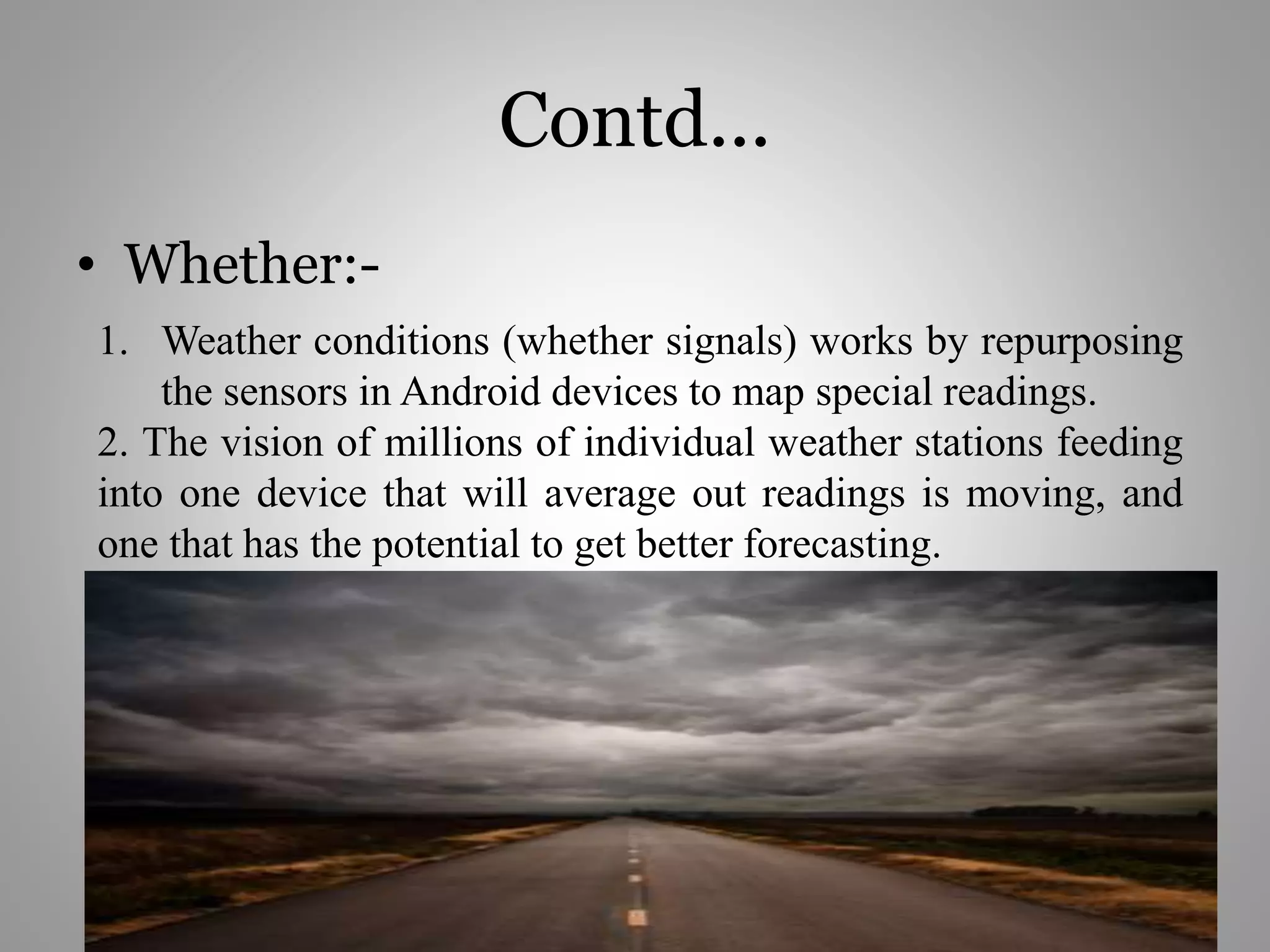 Contd...
• Whether:-
1. Weather conditions (whether signals) works by repurposing
the sensors in Android devices to map special readings.
2. The vision of millions of individual weather stations feeding
into one device that will average out readings is moving, and
one that has the potential to get better forecasting.
 