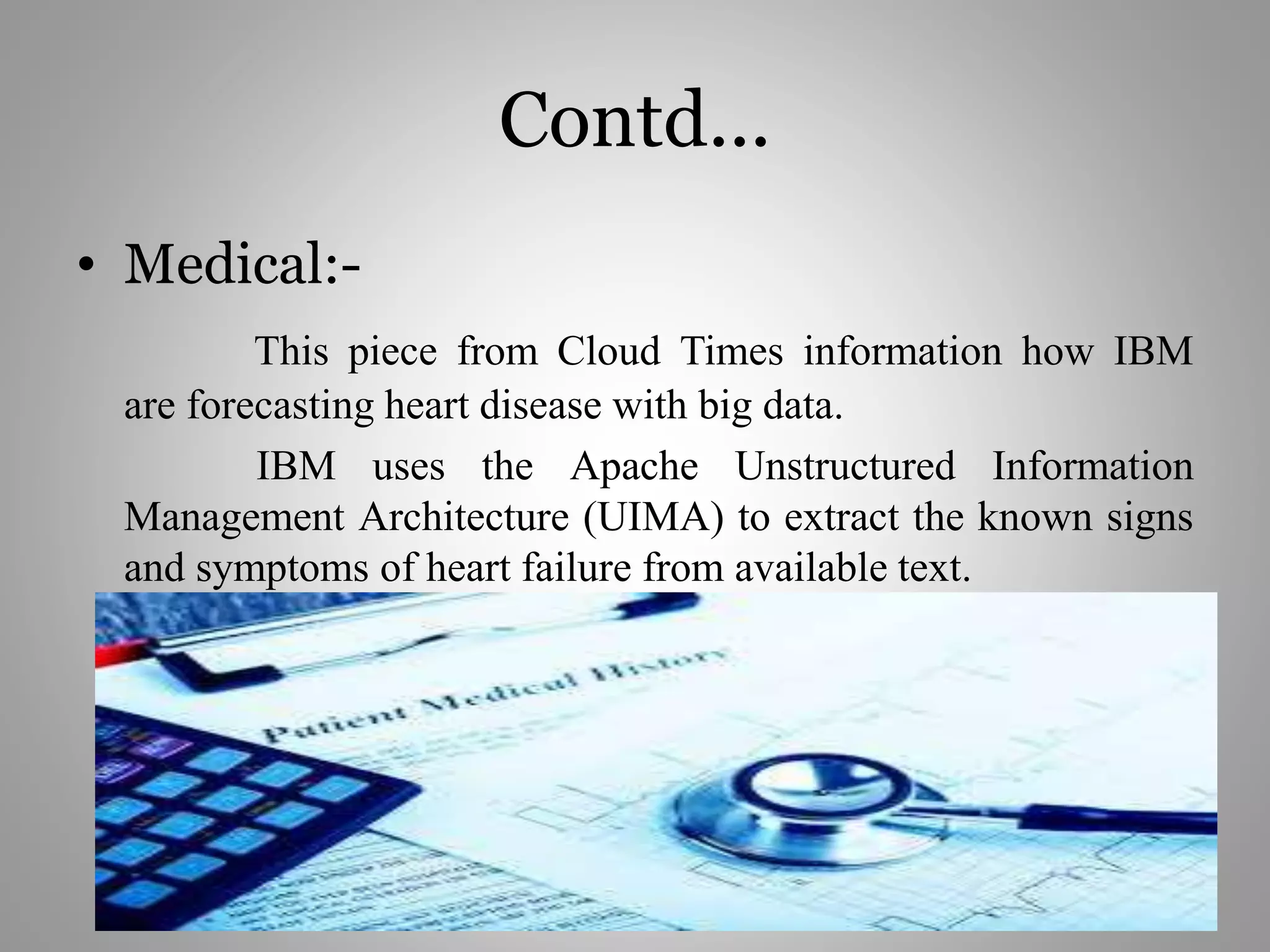 Contd...
• Medical:-
This piece from Cloud Times information how IBM
are forecasting heart disease with big data.
IBM uses the Apache Unstructured Information
Management Architecture (UIMA) to extract the known signs
and symptoms of heart failure from available text.
 