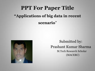 PPT For Paper Title
“Applications of big data in recent
scenario”
Submitted by:
Prashant Kumar Sharma
M.Tech Research Scholar
(MACERC)
 