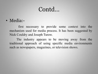 Contd…
• Media:-
first necessary to provide some context into the
mechanism used for media process. It has been suggested by
Nick Couldry and Joseph Turow.
The industry appears to be moving away from the
traditional approach of using specific media environments
such as newspapers, magazines, or television shows.
 