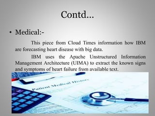 Contd...
• Medical:-
This piece from Cloud Times information how IBM
are forecasting heart disease with big data.
IBM uses the Apache Unstructured Information
Management Architecture (UIMA) to extract the known signs
and symptoms of heart failure from available text.
 