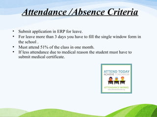 • Submit application in ERP for leave.
• For leave more than 3 days you have to fill the single window form in
the school .
• Must attend 51% of the class in one month.
• If less attendance due to medical reason the student must have to
submit medical certificate.
Attendance /Absence Criteria
 