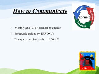 How to Communicate
• Monthly ACTIVITY calendar by circular.
• Homework updated by ERP ONLY.
• Timing to meet class teacher: 12:30-1:30
 
