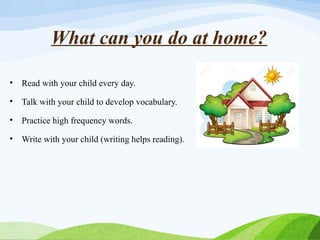 What can you do at home?
• Read with your child every day.
• Talk with your child to develop vocabulary.
• Practice high frequency words.
• Write with your child (writing helps reading).
 