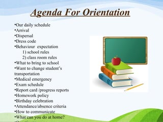 Agenda For Orientation
•Our daily schedule
•Arrival
•Dispersal
•Dress code
•Behaviour expectation
1) school rules
2) class room rules
•What to bring to school
•Want to change student’s
transportation
•Medical emergency
•Exam schedule
•Report card /progress reports
•Homework policy
•Birthday celebration
•Attendance/absence criteria
•How to communicate
•What can you do at home?
 
