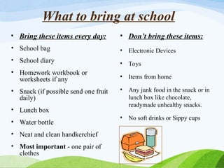 What to bring at school
• Bring these items every day:
• School bag
• School diary
• Homework workbook or
worksheets if any
• Snack (if possible send one fruit
daily)
• Lunch box
• Water bottle
• Neat and clean handkerchief
• Most important - one pair of
clothes
• Don’t bring these items:
• Electronic Devices
• Toys
• Items from home
• Any junk food in the snack or in
lunch box like chocolate,
readymade unhealthy snacks.
• No soft drinks or Sippy cups
 