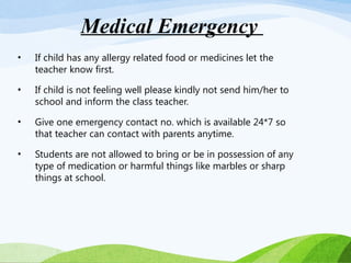 • If child has any allergy related food or medicines let the
teacher know first.
• If child is not feeling well please kindly not send him/her to
school and inform the class teacher.
• Give one emergency contact no. which is available 24*7 so
that teacher can contact with parents anytime.
• Students are not allowed to bring or be in possession of any
type of medication or harmful things like marbles or sharp
things at school.
Medical Emergency
 
