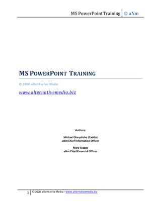 MS PowerPointTraining © aNm
1 © 2008 alterNativeMedia–www.alternativemedia.biz
MS POWERPOINT TRAINING
© 2008 alterNative Media
www.alternativemedia.biz
Authors:
Michael Sheyahshe (Caddo)
aNm Chief Information Officer
Mary Skaggs
aNm Chief Financial Officer
 