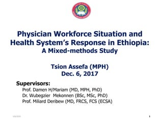 Physician Workforce Situation and
Health System’s Response in Ethiopia:
A Mixed-methods Study
Tsion Assefa (MPH)
Dec. 6, 2017
Supervisors:
Prof. Damen H/Mariam (MD, MPH, PhD)
Dr. Wubegzier Mekonnen (BSc, MSc, PhD)
Prof. Miliard Deribew (MD, FRCS, FCS (ECSA)
5/6/2019
 