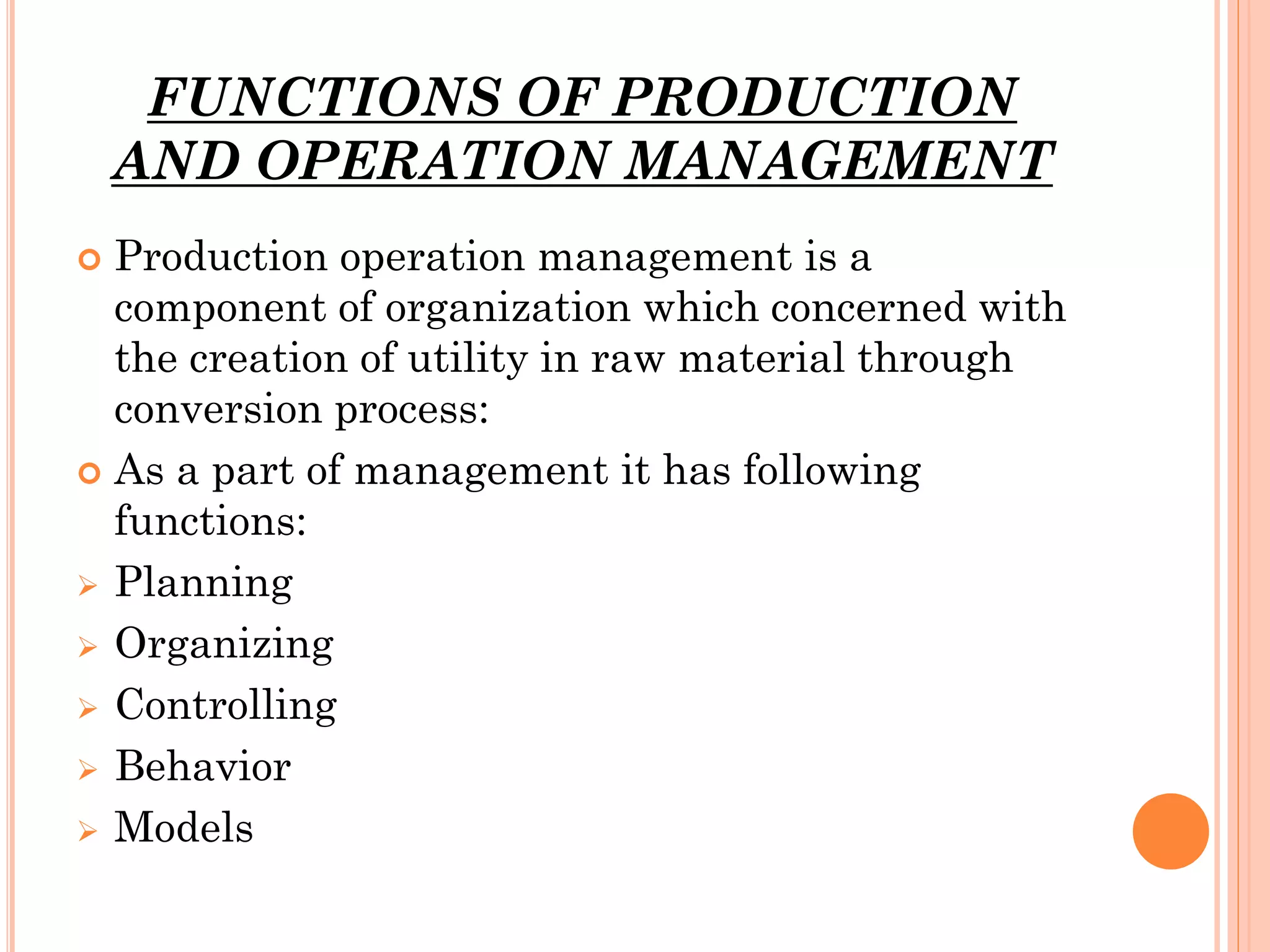 FUNCTIONS OF PRODUCTION
AND OPERATION MANAGEMENT
Production operation management is a
component of organization which concerned with
the creation of utility in raw material through
conversion process:
 As a part of management it has following
functions:
 Planning
 Organizing
 Controlling
 Behavior
 Models


 