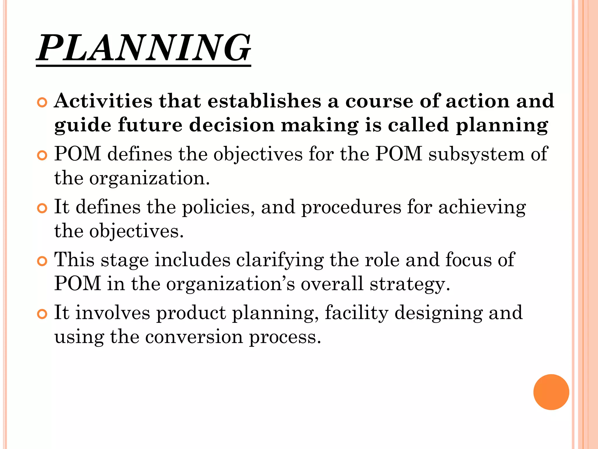 PLANNING
Activities that establishes a course of action and
guide future decision making is called planning
 POM defines the objectives for the POM subsystem of
the organization.
 It defines the policies, and procedures for achieving
the objectives.
 This stage includes clarifying the role and focus of
POM in the organization’s overall strategy.
 It involves product planning, facility designing and
using the conversion process.


 