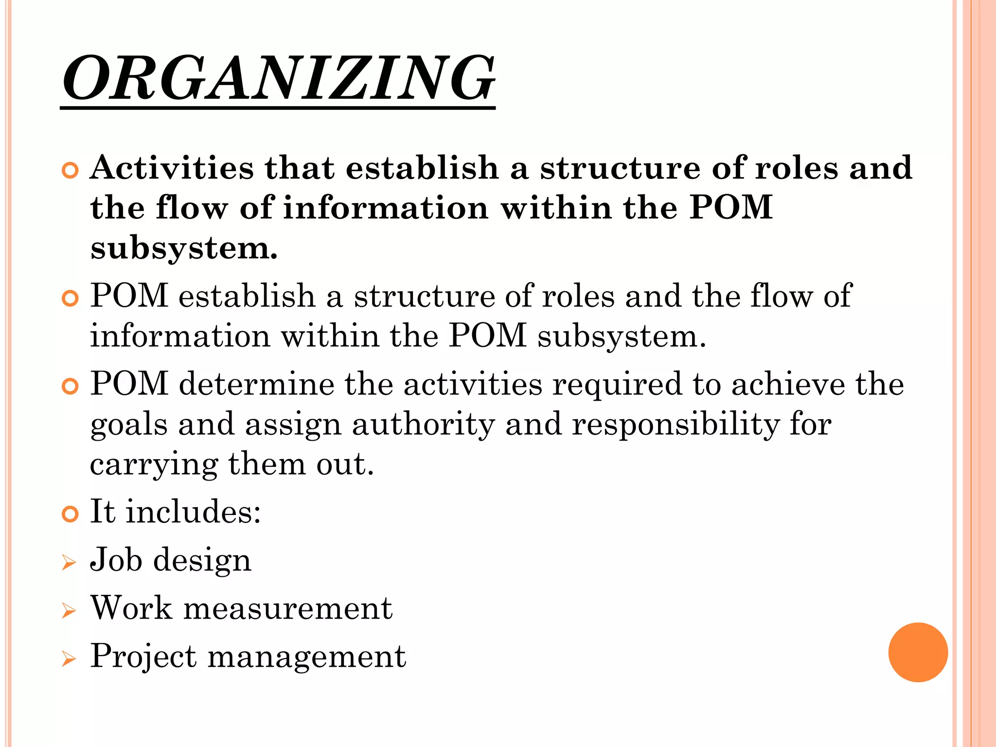 ORGANIZING
Activities that establish a structure of roles and
the flow of information within the POM
subsystem.
 POM establish a structure of roles and the flow of
information within the POM subsystem.
 POM determine the activities required to achieve the
goals and assign authority and responsibility for
carrying them out.
 It includes:
 Job design
 Work measurement
 Project management


 