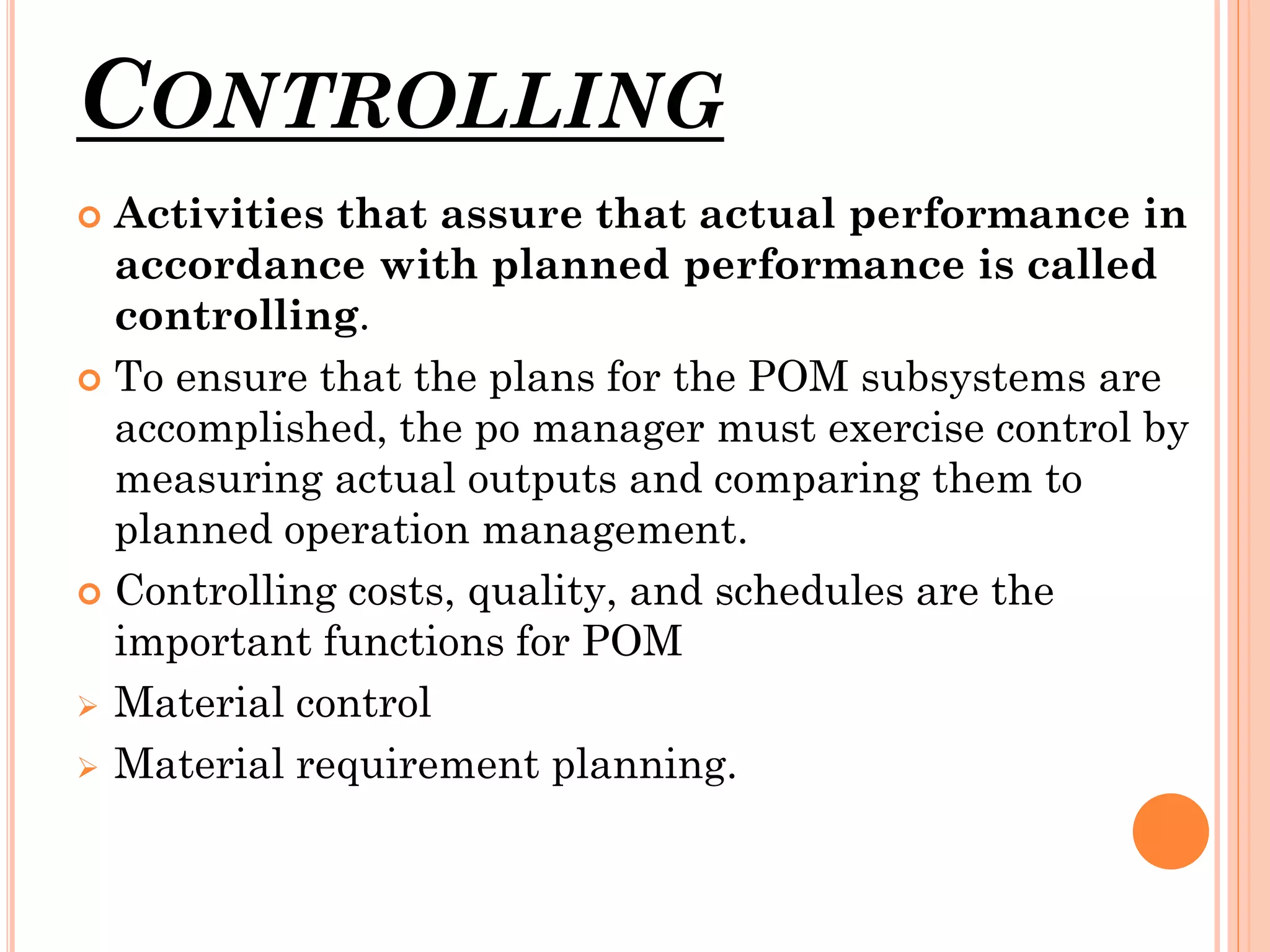 CONTROLLING
Activities that assure that actual performance in
accordance with planned performance is called
controlling.
 To ensure that the plans for the POM subsystems are
accomplished, the po manager must exercise control by
measuring actual outputs and comparing them to
planned operation management.
 Controlling costs, quality, and schedules are the
important functions for POM
 Material control
 Material requirement planning.


 