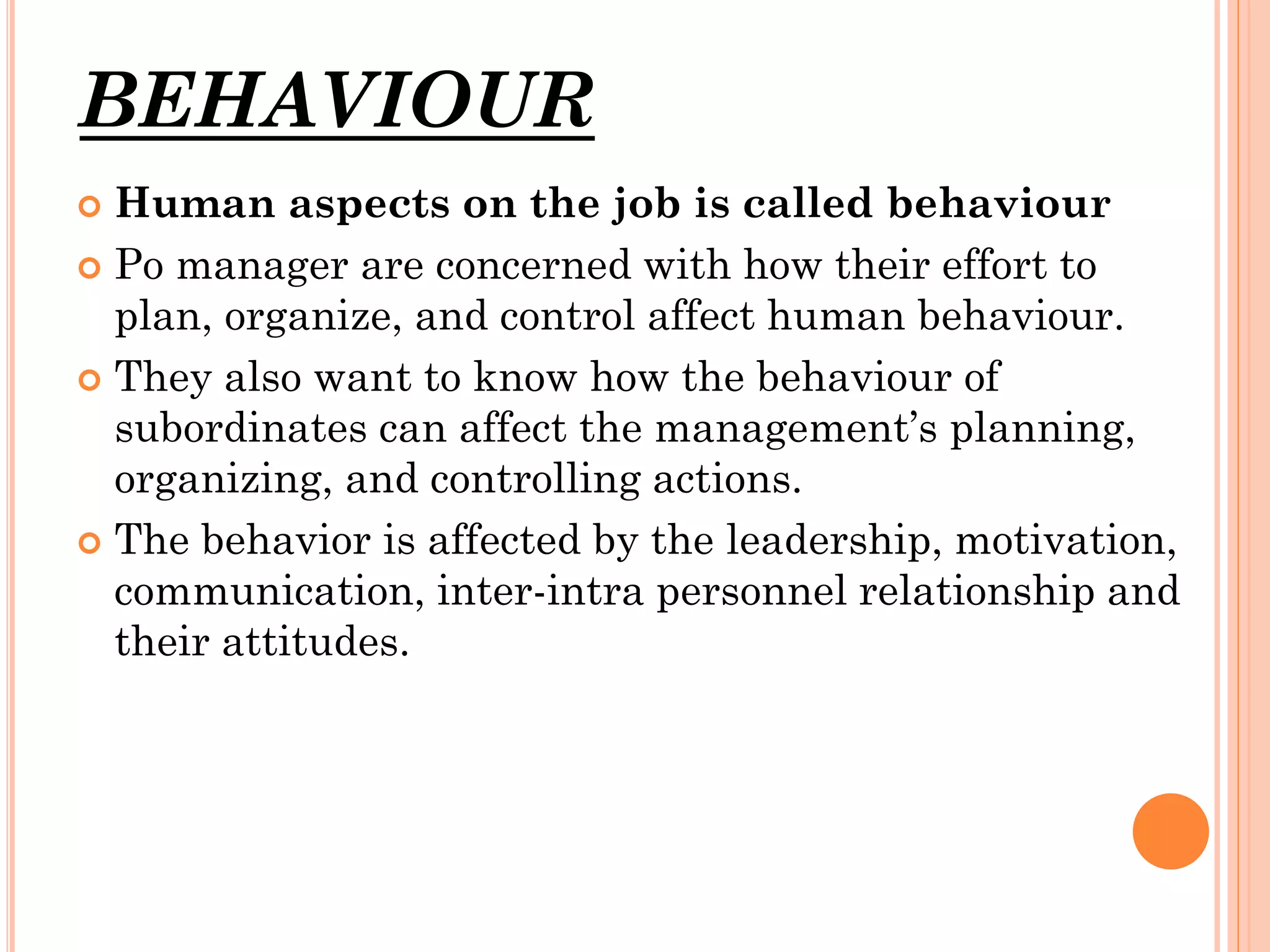 BEHAVIOUR
Human aspects on the job is called behaviour
 Po manager are concerned with how their effort to
plan, organize, and control affect human behaviour.
 They also want to know how the behaviour of
subordinates can affect the management’s planning,
organizing, and controlling actions.
 The behavior is affected by the leadership, motivation,
communication, inter-intra personnel relationship and
their attitudes.


 