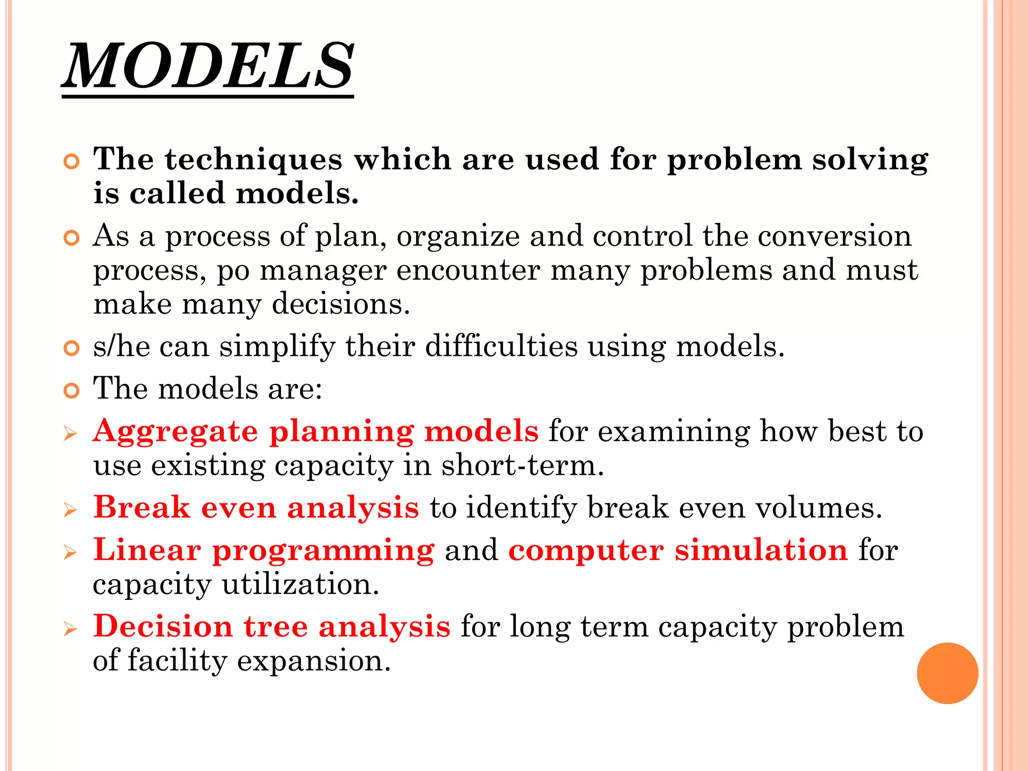 MODELS











The techniques which are used for problem solving
is called models.
As a process of plan, organize and control the conversion
process, po manager encounter many problems and must
make many decisions.
s/he can simplify their difficulties using models.
The models are:
Aggregate planning models for examining how best to
use existing capacity in short-term.
Break even analysis to identify break even volumes.
Linear programming and computer simulation for
capacity utilization.
Decision tree analysis for long term capacity problem
of facility expansion.

 