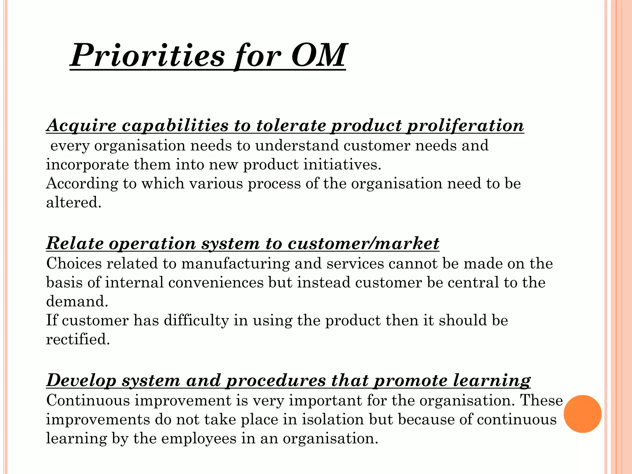 Priorities for OM
Acquire capabilities to tolerate product proliferation
every organisation needs to understand customer needs and
incorporate them into new product initiatives.
According to which various process of the organisation need to be
altered.

Relate operation system to customer/market
Choices related to manufacturing and services cannot be made on the
basis of internal conveniences but instead customer be central to the
demand.
If customer has difficulty in using the product then it should be
rectified.

Develop system and procedures that promote learning
Continuous improvement is very important for the organisation. These
improvements do not take place in isolation but because of continuous
learning by the employees in an organisation.

 