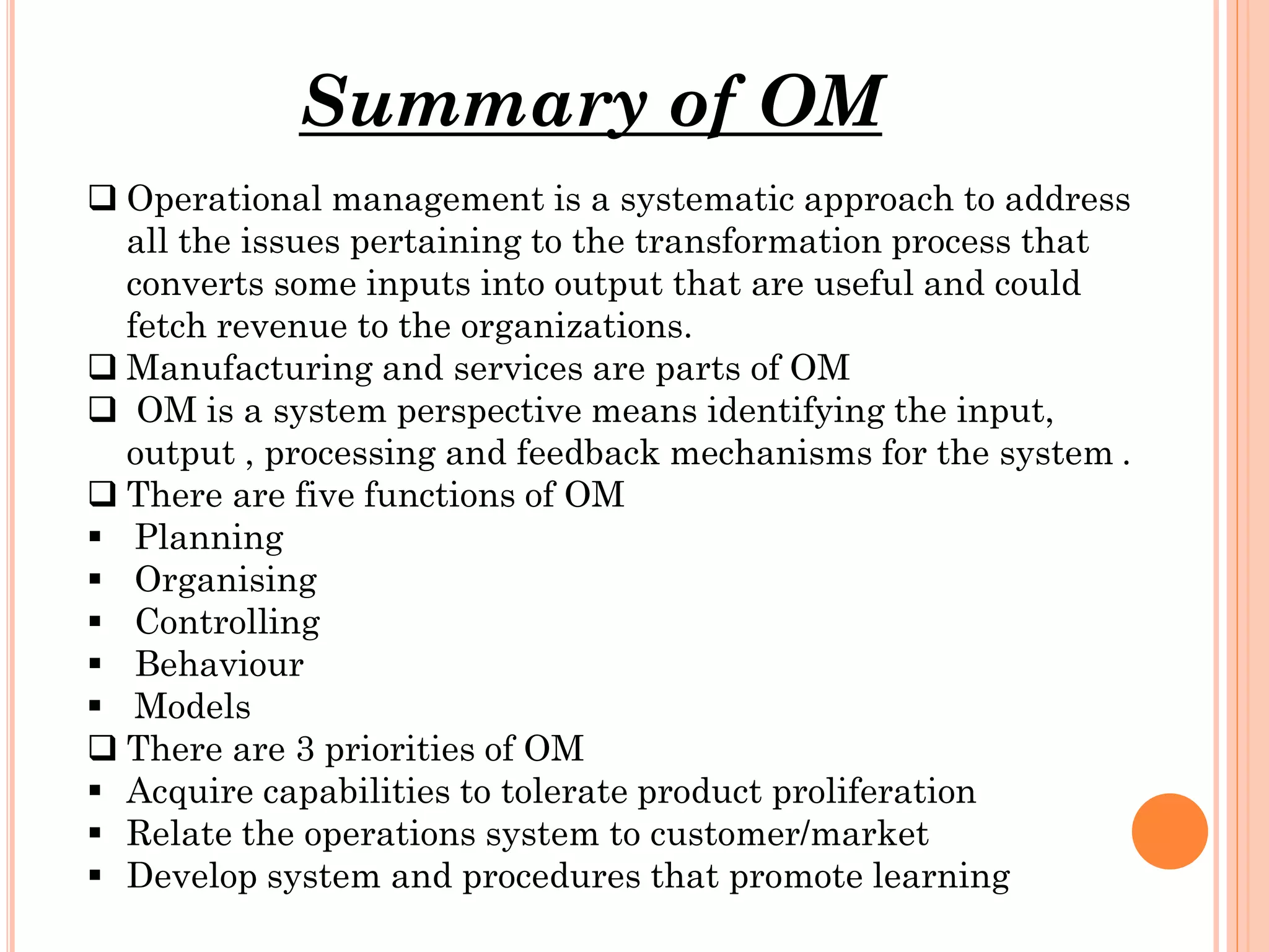 Summary of OM
 Operational management is a systematic approach to address
all the issues pertaining to the transformation process that
converts some inputs into output that are useful and could
fetch revenue to the organizations.
 Manufacturing and services are parts of OM
 OM is a system perspective means identifying the input,
output , processing and feedback mechanisms for the system .
 There are five functions of OM
 Planning
 Organising
 Controlling
 Behaviour
 Models
 There are 3 priorities of OM
 Acquire capabilities to tolerate product proliferation
 Relate the operations system to customer/market
 Develop system and procedures that promote learning

 