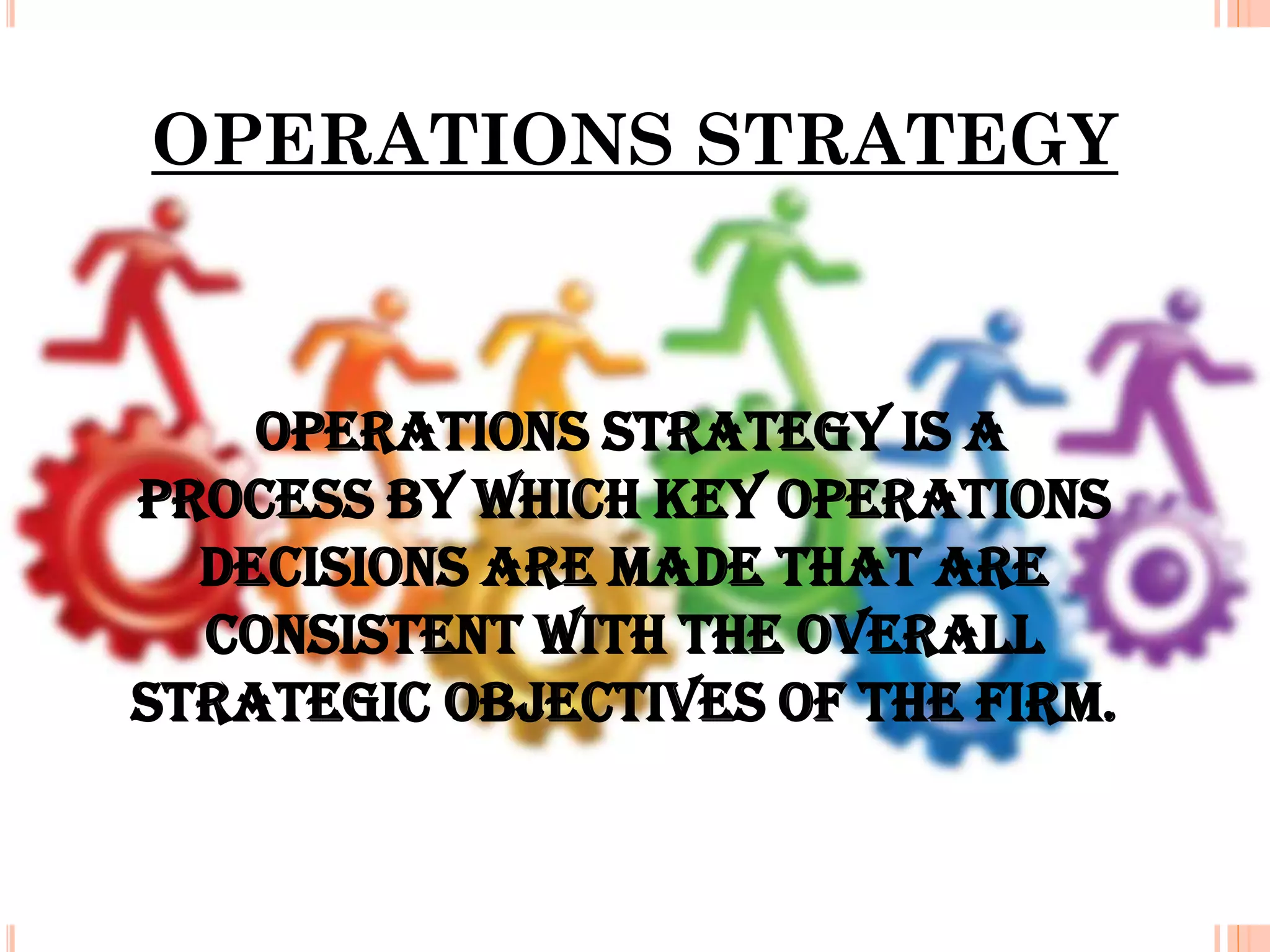 OPERATIONS STRATEGY

Operations strategy is a
process by which key operations
decisions are made that are
consistent with the overall
strategic objectives of the firm.

 