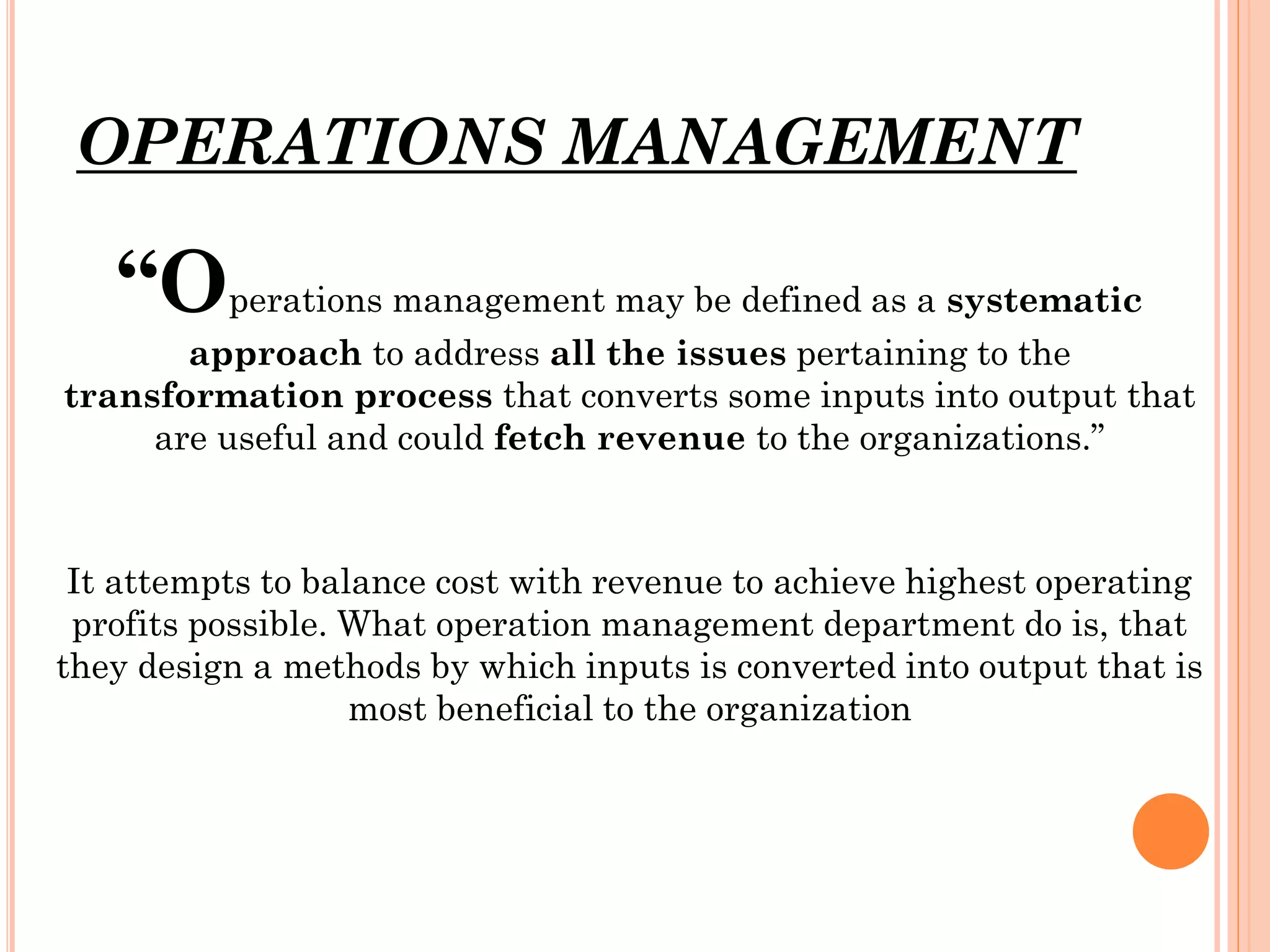 OPERATIONS MANAGEMENT

“Operations management may be defined as a systematic
approach to address all the issues pertaining to the
transformation process that converts some inputs into output that
are useful and could fetch revenue to the organizations.”

It attempts to balance cost with revenue to achieve highest operating
profits possible. What operation management department do is, that
they design a methods by which inputs is converted into output that is
most beneficial to the organization

 