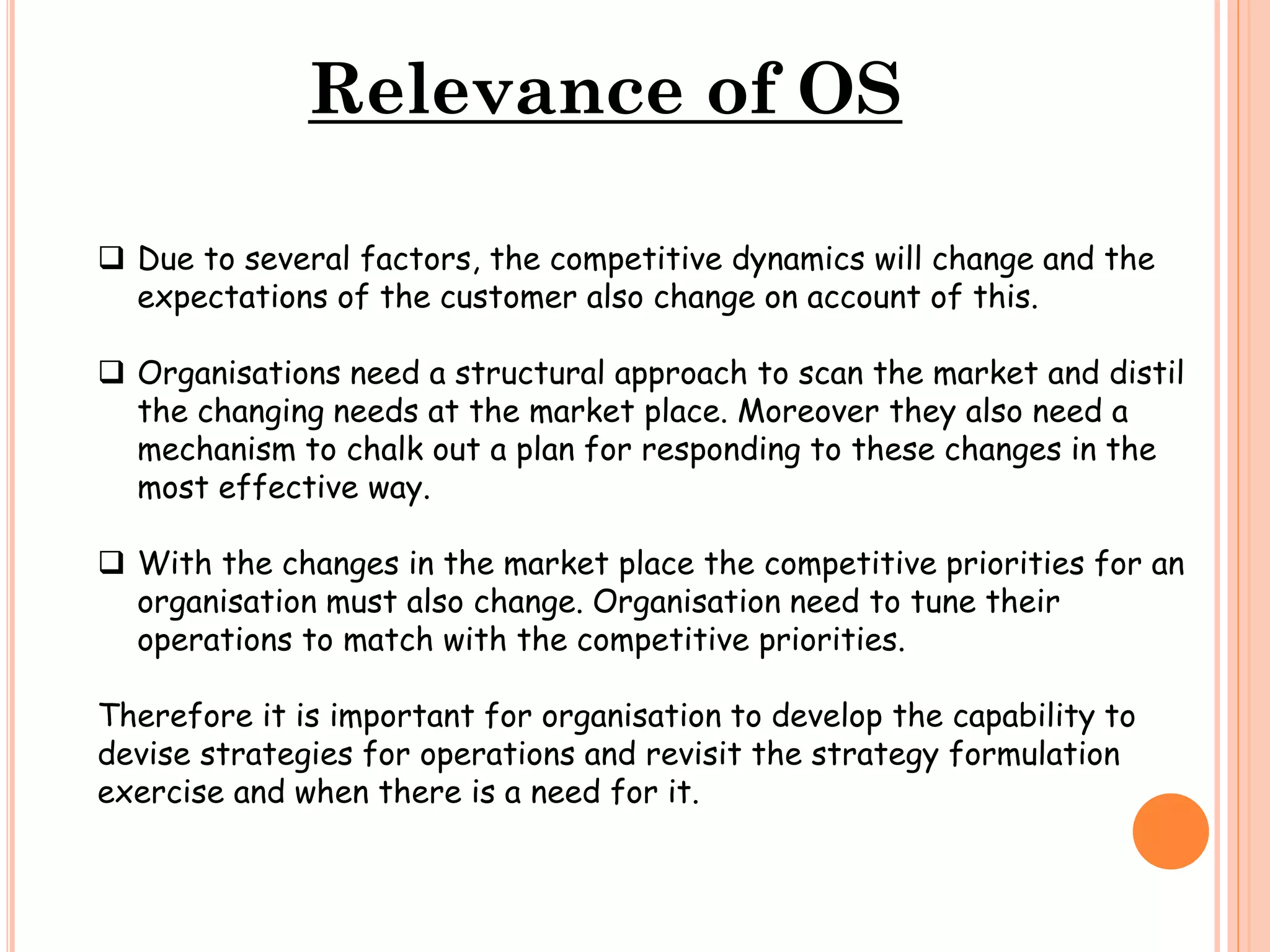Relevance of OS
 Due to several factors, the competitive dynamics will change and the
expectations of the customer also change on account of this.
 Organisations need a structural approach to scan the market and distil
the changing needs at the market place. Moreover they also need a
mechanism to chalk out a plan for responding to these changes in the
most effective way.
 With the changes in the market place the competitive priorities for an
organisation must also change. Organisation need to tune their
operations to match with the competitive priorities.

Therefore it is important for organisation to develop the capability to
devise strategies for operations and revisit the strategy formulation
exercise and when there is a need for it.

 