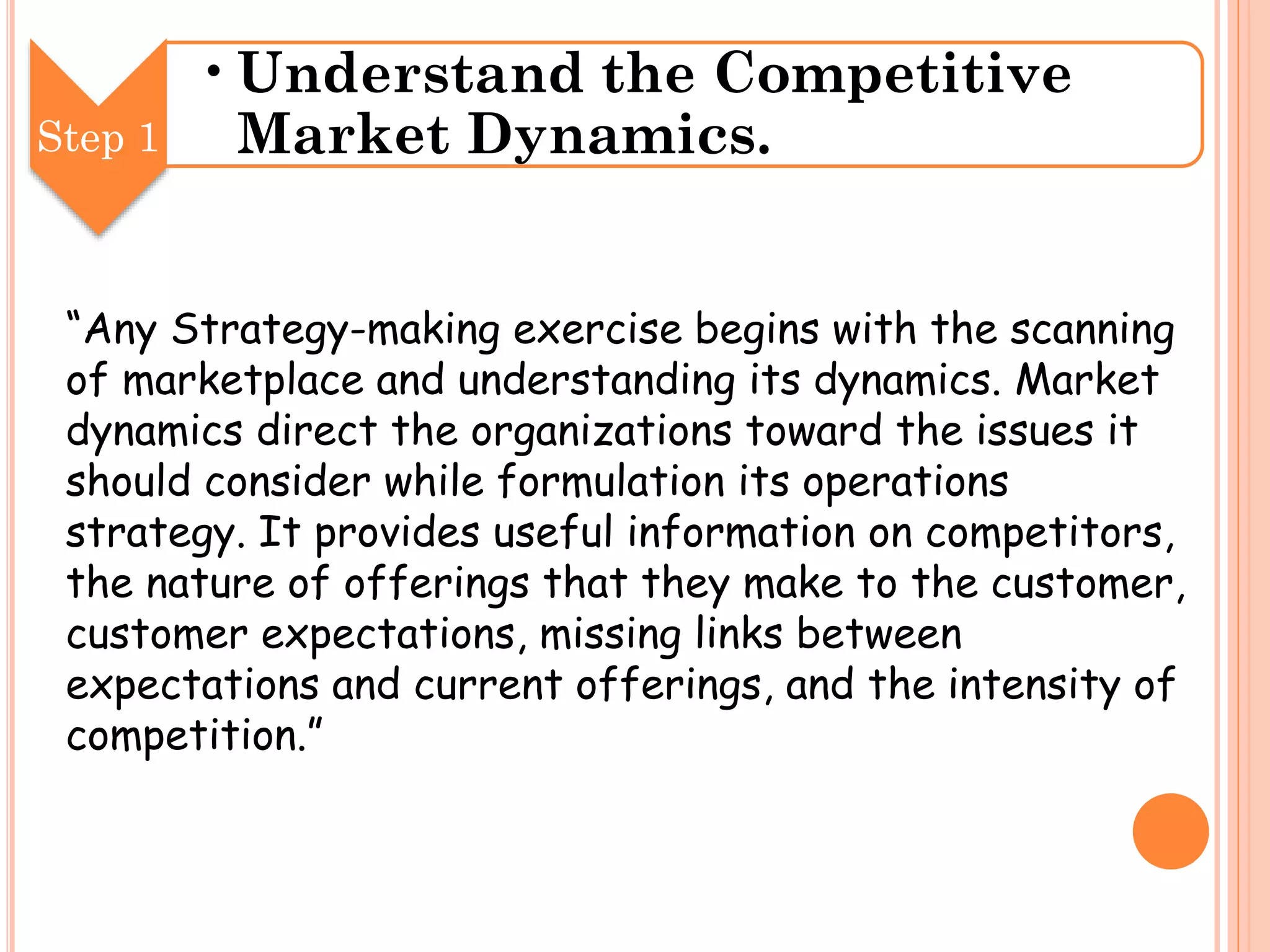 Step 1

•Understand the Competitive
Market Dynamics.

“Any Strategy-making exercise begins with the scanning
of marketplace and understanding its dynamics. Market
dynamics direct the organizations toward the issues it
should consider while formulation its operations
strategy. It provides useful information on competitors,
the nature of offerings that they make to the customer,
customer expectations, missing links between
expectations and current offerings, and the intensity of
competition.”

 