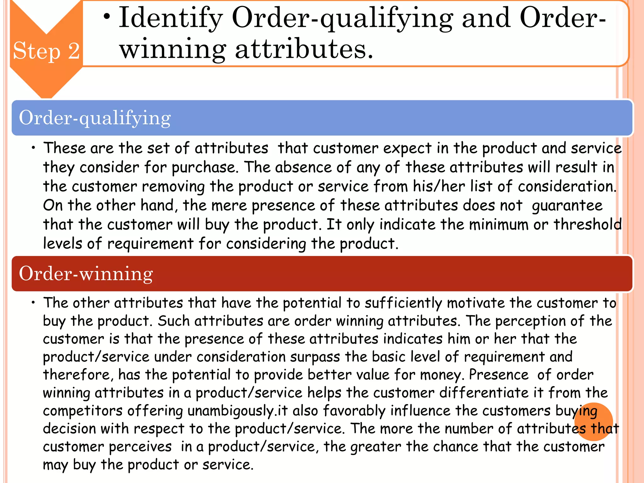 •Identify Order-qualifying and Orderwinning attributes.
Step 2
Order-qualifying
• These are the set of attributes that customer expect in the product and service
they consider for purchase. The absence of any of these attributes will result in
the customer removing the product or service from his/her list of consideration.
On the other hand, the mere presence of these attributes does not guarantee
that the customer will buy the product. It only indicate the minimum or threshold
levels of requirement for considering the product.

Order-winning
• The other attributes that have the potential to sufficiently motivate the customer to
buy the product. Such attributes are order winning attributes. The perception of the
customer is that the presence of these attributes indicates him or her that the
product/service under consideration surpass the basic level of requirement and
therefore, has the potential to provide better value for money. Presence of order
winning attributes in a product/service helps the customer differentiate it from the
competitors offering unambigously.it also favorably influence the customers buying
decision with respect to the product/service. The more the number of attributes that
customer perceives in a product/service, the greater the chance that the customer
may buy the product or service.

 