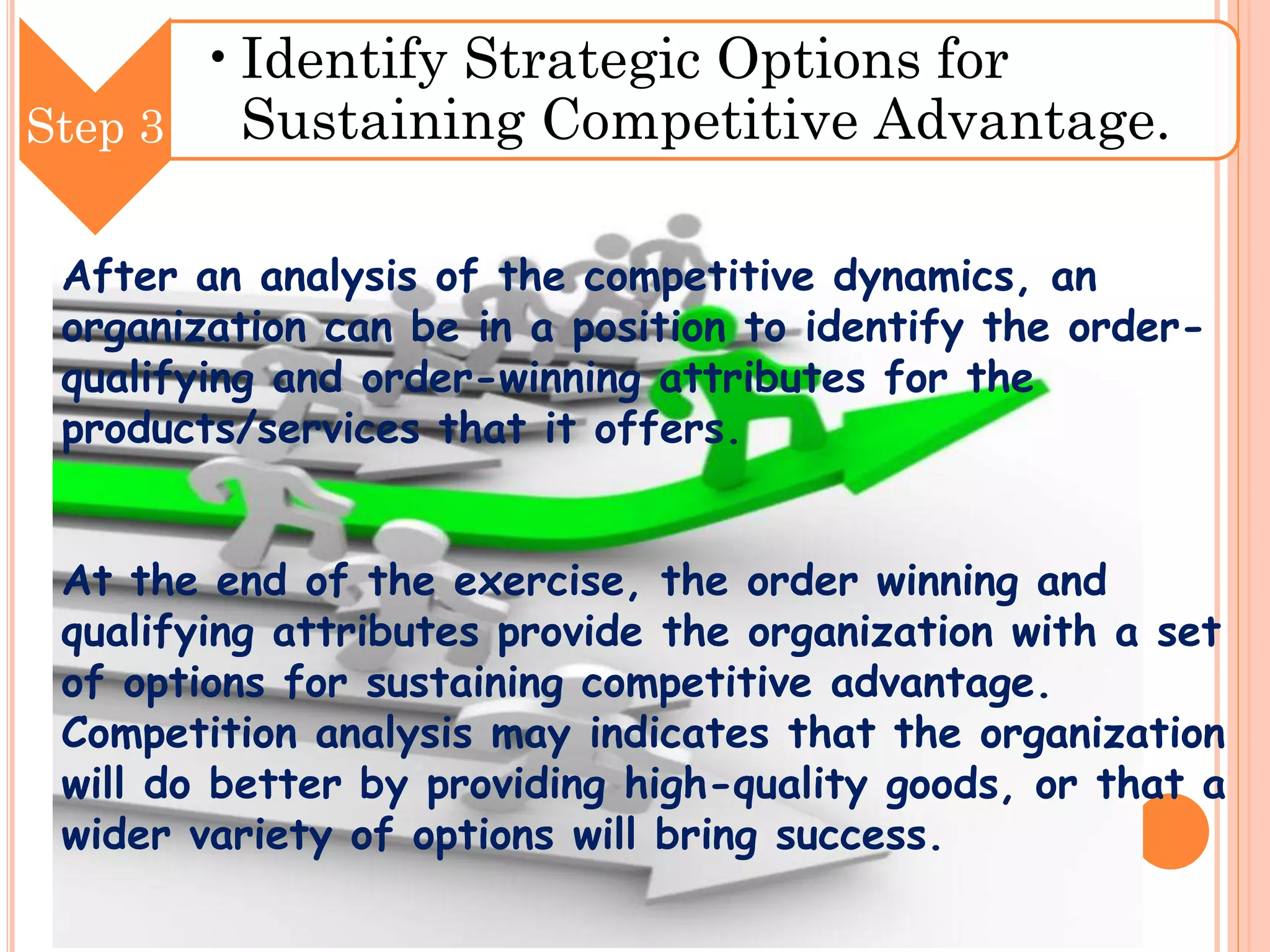 •Identify Strategic Options for
Sustaining Competitive Advantage.
Step 3
After an analysis of the competitive dynamics, an
organization can be in a position to identify the orderqualifying and order-winning attributes for the
products/services that it offers.
At the end of the exercise, the order winning and
qualifying attributes provide the organization with a set
of options for sustaining competitive advantage.
Competition analysis may indicates that the organization
will do better by providing high-quality goods, or that a
wider variety of options will bring success.

 
