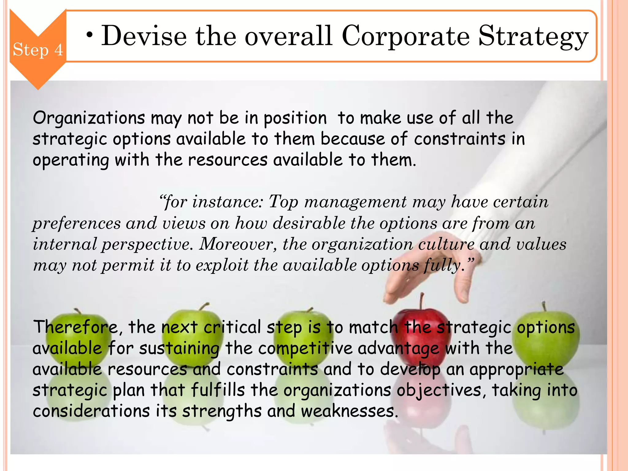 Step 4

•Devise the overall Corporate Strategy

Organizations may not be in position to make use of all the
strategic options available to them because of constraints in
operating with the resources available to them.
“for instance: Top management may have certain
preferences and views on how desirable the options are from an
internal perspective. Moreover, the organization culture and values
may not permit it to exploit the available options fully.”

Therefore, the next critical step is to match the strategic options
available for sustaining the competitive advantage with the
available resources and constraints and to develop an appropriate
strategic plan that fulfills the organizations objectives, taking into
considerations its strengths and weaknesses.

 