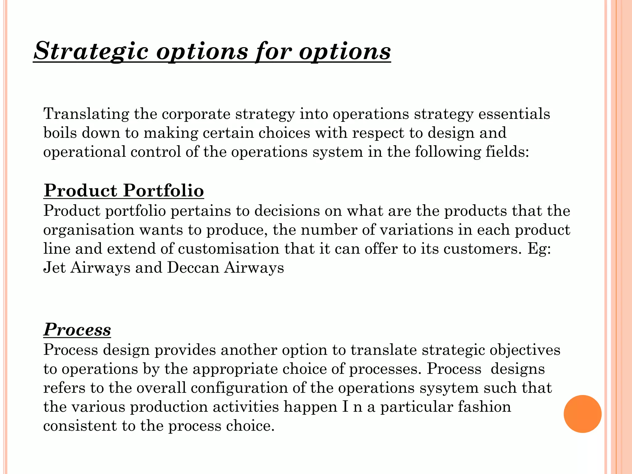 Strategic options for options
Translating the corporate strategy into operations strategy essentials
boils down to making certain choices with respect to design and
operational control of the operations system in the following fields:

Product Portfolio
Product portfolio pertains to decisions on what are the products that the
organisation wants to produce, the number of variations in each product
line and extend of customisation that it can offer to its customers. Eg:
Jet Airways and Deccan Airways

Process
Process design provides another option to translate strategic objectives
to operations by the appropriate choice of processes. Process designs
refers to the overall configuration of the operations sysytem such that
the various production activities happen I n a particular fashion
consistent to the process choice.

 