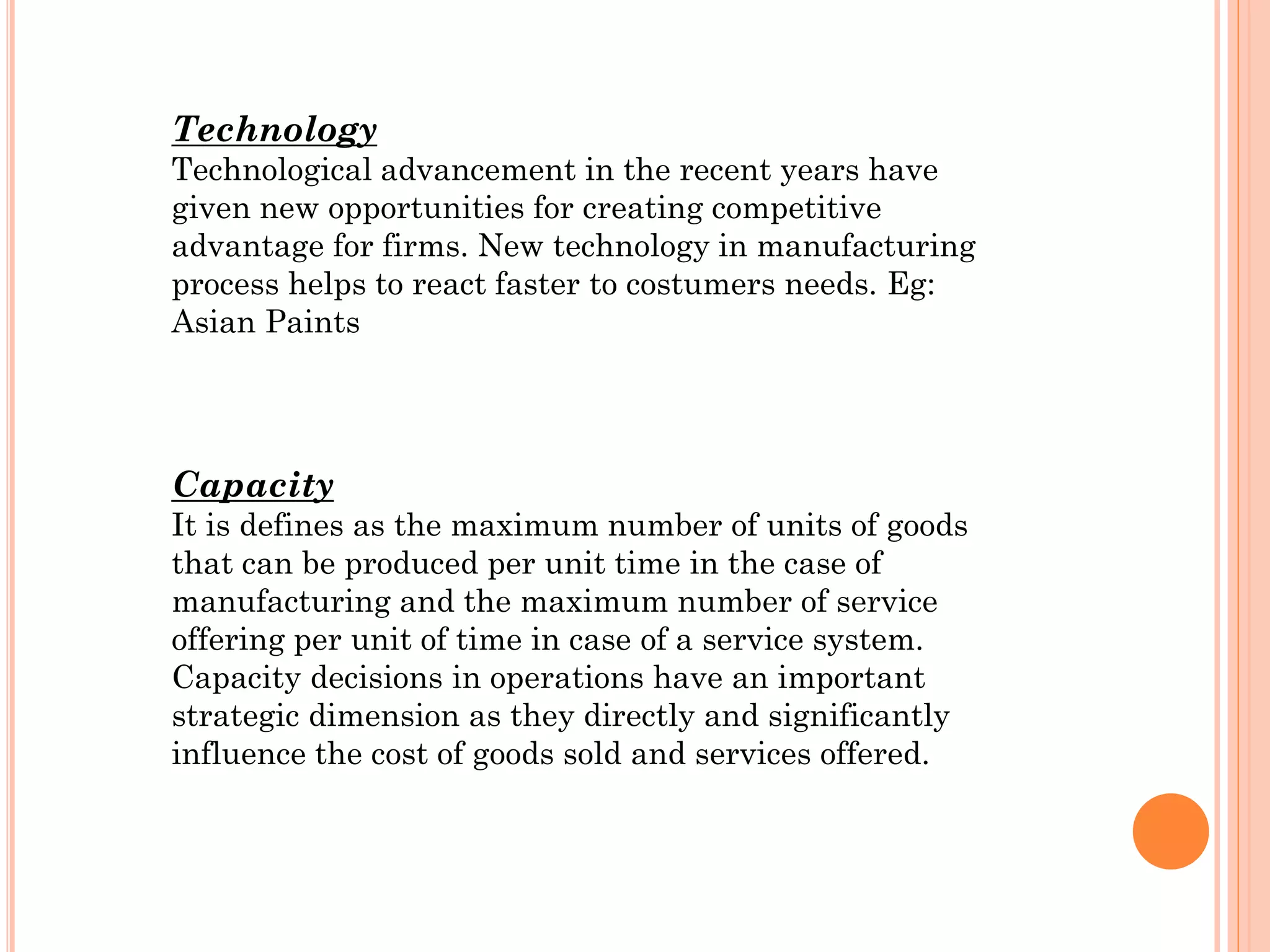 Technology
Technological advancement in the recent years have
given new opportunities for creating competitive
advantage for firms. New technology in manufacturing
process helps to react faster to costumers needs. Eg:
Asian Paints

Capacity
It is defines as the maximum number of units of goods
that can be produced per unit time in the case of
manufacturing and the maximum number of service
offering per unit of time in case of a service system.
Capacity decisions in operations have an important
strategic dimension as they directly and significantly
influence the cost of goods sold and services offered.

 
