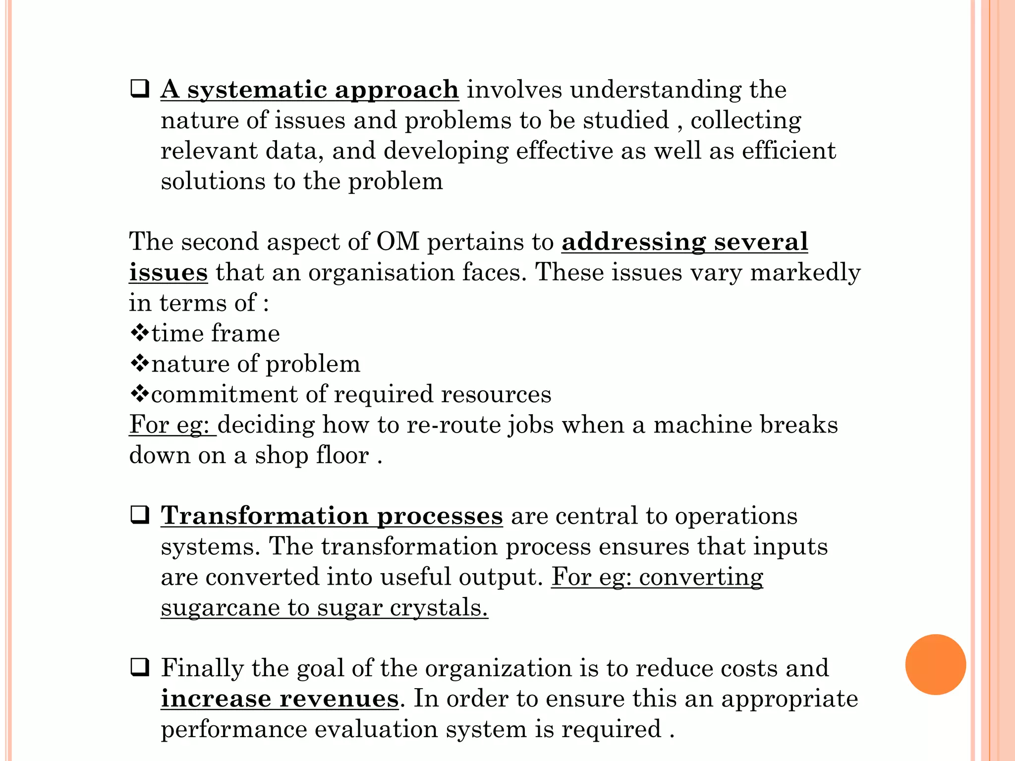  A systematic approach involves understanding the
nature of issues and problems to be studied , collecting
relevant data, and developing effective as well as efficient
solutions to the problem

The second aspect of OM pertains to addressing several
issues that an organisation faces. These issues vary markedly
in terms of :
time frame
nature of problem
commitment of required resources
For eg: deciding how to re-route jobs when a machine breaks
down on a shop floor .
 Transformation processes are central to operations
systems. The transformation process ensures that inputs
are converted into useful output. For eg: converting
sugarcane to sugar crystals.
 Finally the goal of the organization is to reduce costs and
increase revenues. In order to ensure this an appropriate
performance evaluation system is required .

 