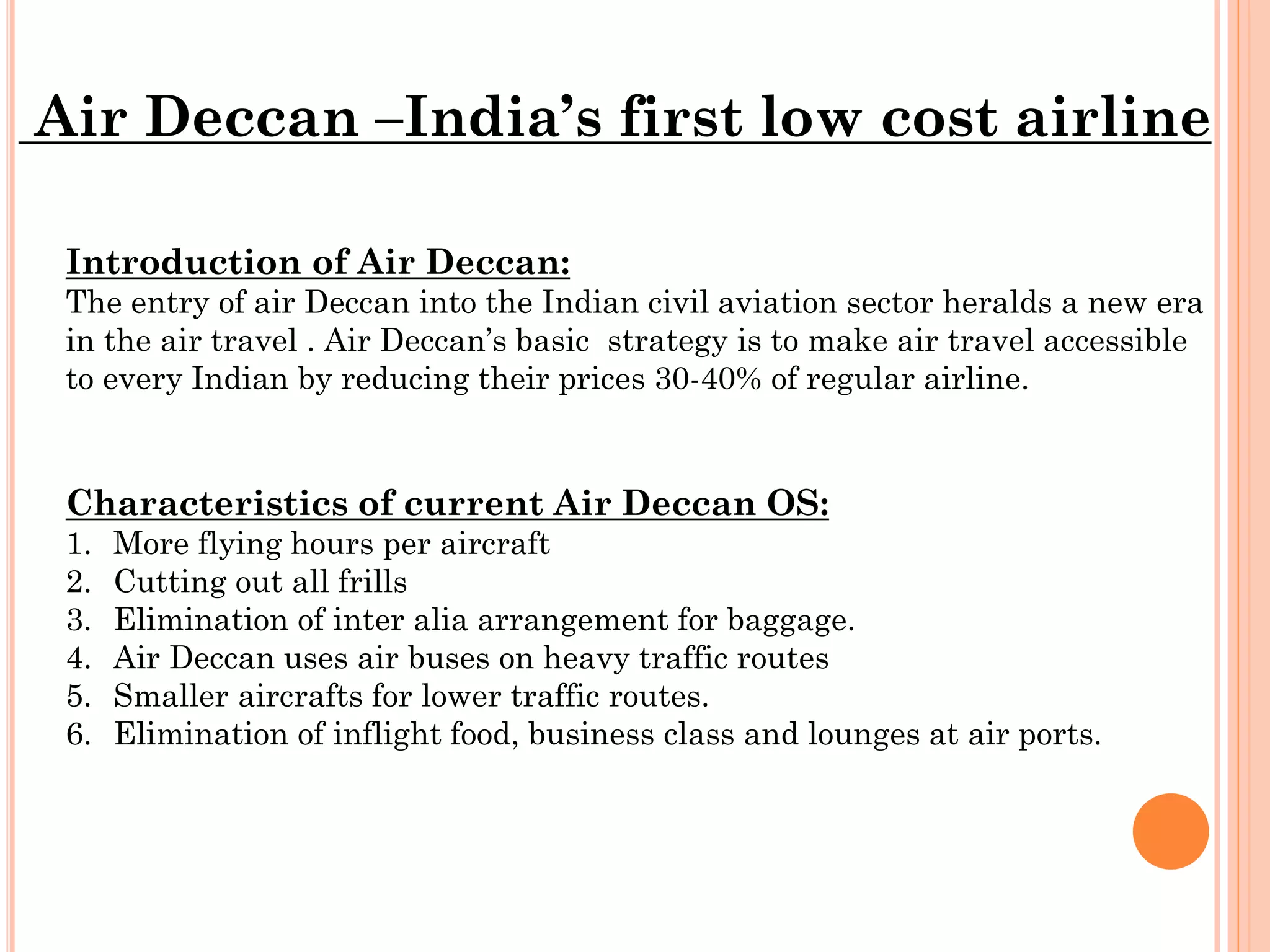 Air Deccan –India’s first low cost airline
Introduction of Air Deccan:
The entry of air Deccan into the Indian civil aviation sector heralds a new era
in the air travel . Air Deccan’s basic strategy is to make air travel accessible
to every Indian by reducing their prices 30-40% of regular airline.

Characteristics of current Air Deccan OS:
1.
2.
3.
4.
5.
6.

More flying hours per aircraft
Cutting out all frills
Elimination of inter alia arrangement for baggage.
Air Deccan uses air buses on heavy traffic routes
Smaller aircrafts for lower traffic routes.
Elimination of inflight food, business class and lounges at air ports.

 