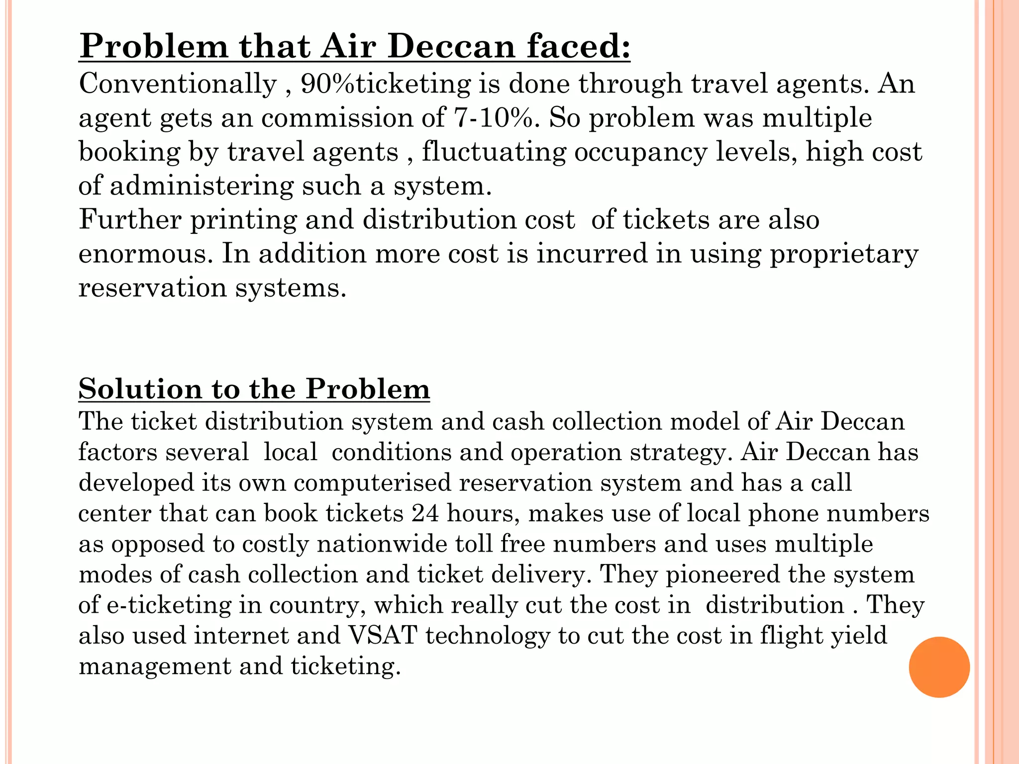 Problem that Air Deccan faced:
Conventionally , 90%ticketing is done through travel agents. An
agent gets an commission of 7-10%. So problem was multiple
booking by travel agents , fluctuating occupancy levels, high cost
of administering such a system.
Further printing and distribution cost of tickets are also
enormous. In addition more cost is incurred in using proprietary
reservation systems.
Solution to the Problem
The ticket distribution system and cash collection model of Air Deccan
factors several local conditions and operation strategy. Air Deccan has
developed its own computerised reservation system and has a call
center that can book tickets 24 hours, makes use of local phone numbers
as opposed to costly nationwide toll free numbers and uses multiple
modes of cash collection and ticket delivery. They pioneered the system
of e-ticketing in country, which really cut the cost in distribution . They
also used internet and VSAT technology to cut the cost in flight yield
management and ticketing.

 