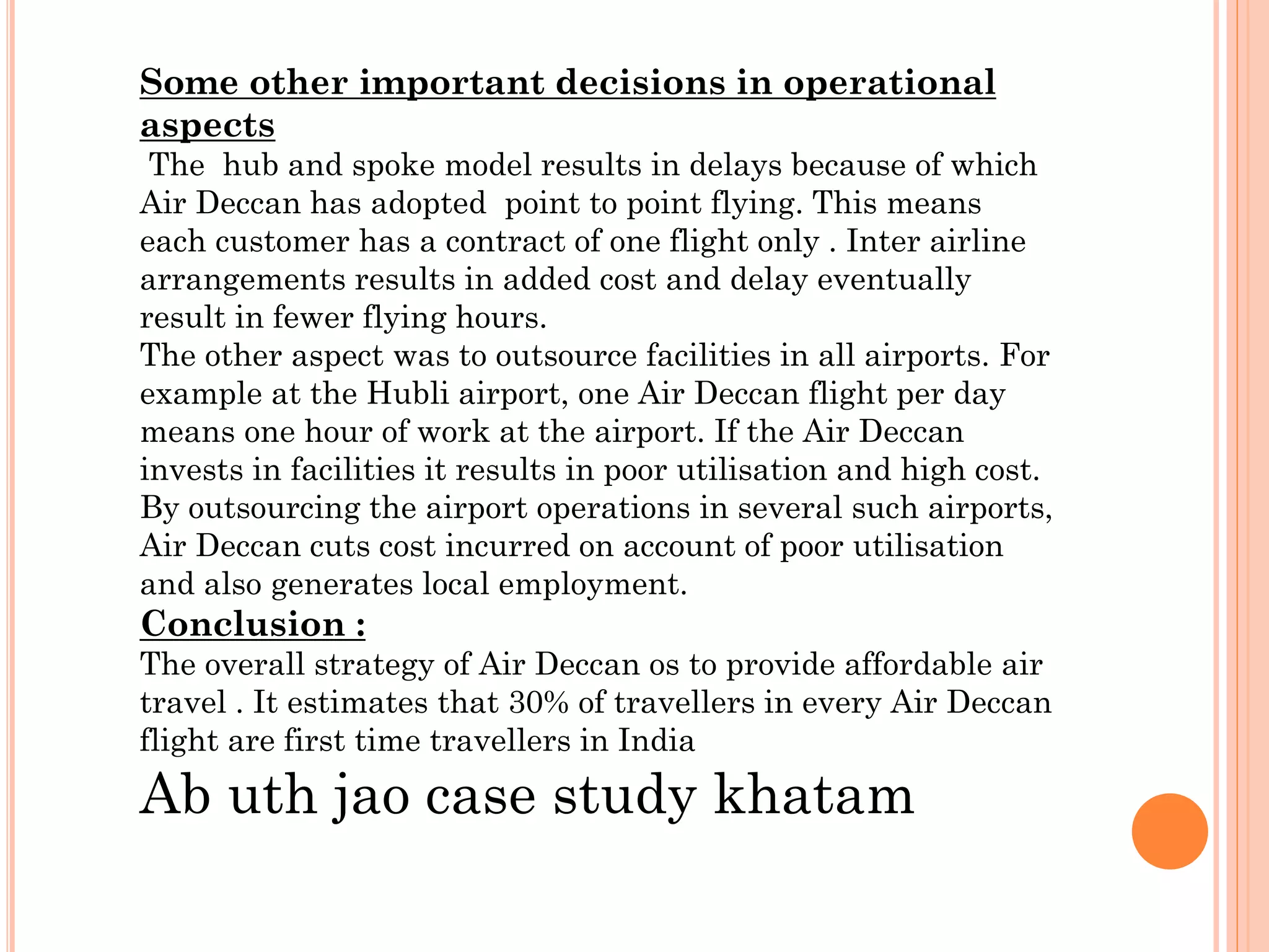 Some other important decisions in operational
aspects
The hub and spoke model results in delays because of which
Air Deccan has adopted point to point flying. This means
each customer has a contract of one flight only . Inter airline
arrangements results in added cost and delay eventually
result in fewer flying hours.
The other aspect was to outsource facilities in all airports. For
example at the Hubli airport, one Air Deccan flight per day
means one hour of work at the airport. If the Air Deccan
invests in facilities it results in poor utilisation and high cost.
By outsourcing the airport operations in several such airports,
Air Deccan cuts cost incurred on account of poor utilisation
and also generates local employment.

Conclusion :
The overall strategy of Air Deccan os to provide affordable air
travel . It estimates that 30% of travellers in every Air Deccan
flight are first time travellers in India

Ab uth jao case study khatam

 