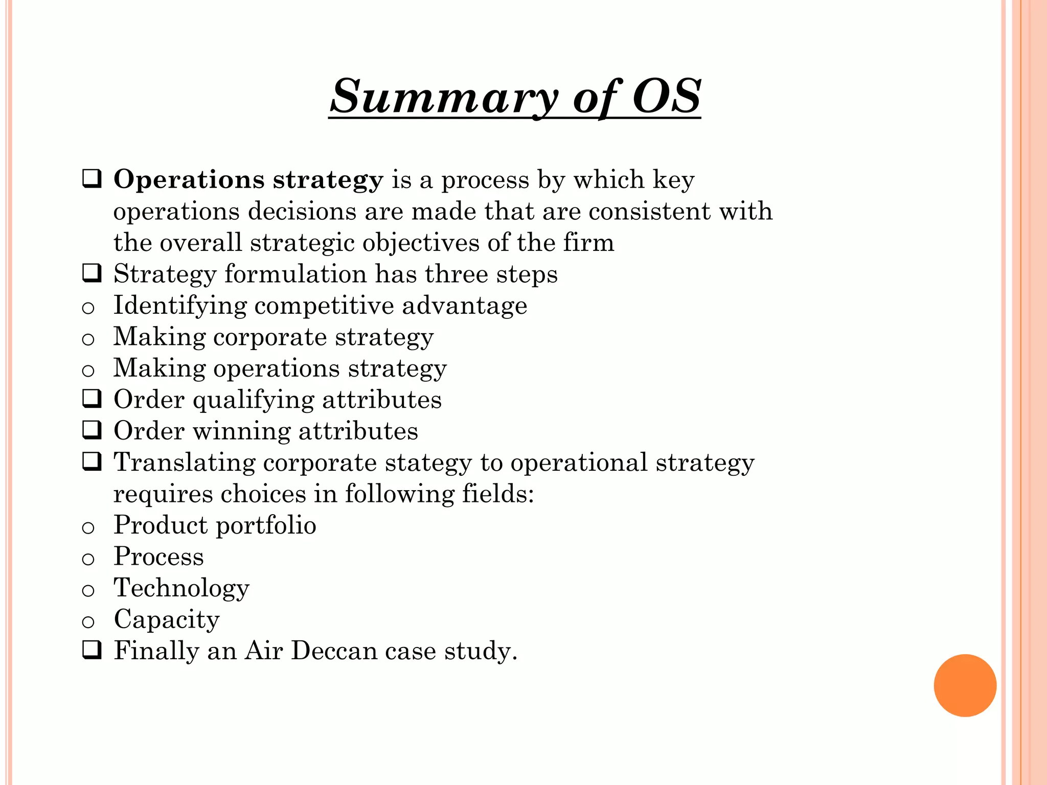 Summary of OS
 Operations strategy is a process by which key
operations decisions are made that are consistent with
the overall strategic objectives of the firm
 Strategy formulation has three steps
o Identifying competitive advantage
o Making corporate strategy
o Making operations strategy
 Order qualifying attributes
 Order winning attributes
 Translating corporate stategy to operational strategy
requires choices in following fields:
o Product portfolio
o Process
o Technology
o Capacity
 Finally an Air Deccan case study.

 