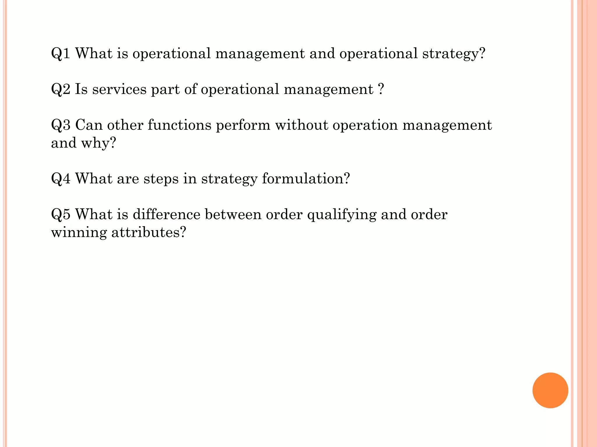 Q1 What is operational management and operational strategy?
Q2 Is services part of operational management ?
Q3 Can other functions perform without operation management
and why?
Q4 What are steps in strategy formulation?
Q5 What is difference between order qualifying and order
winning attributes?

 