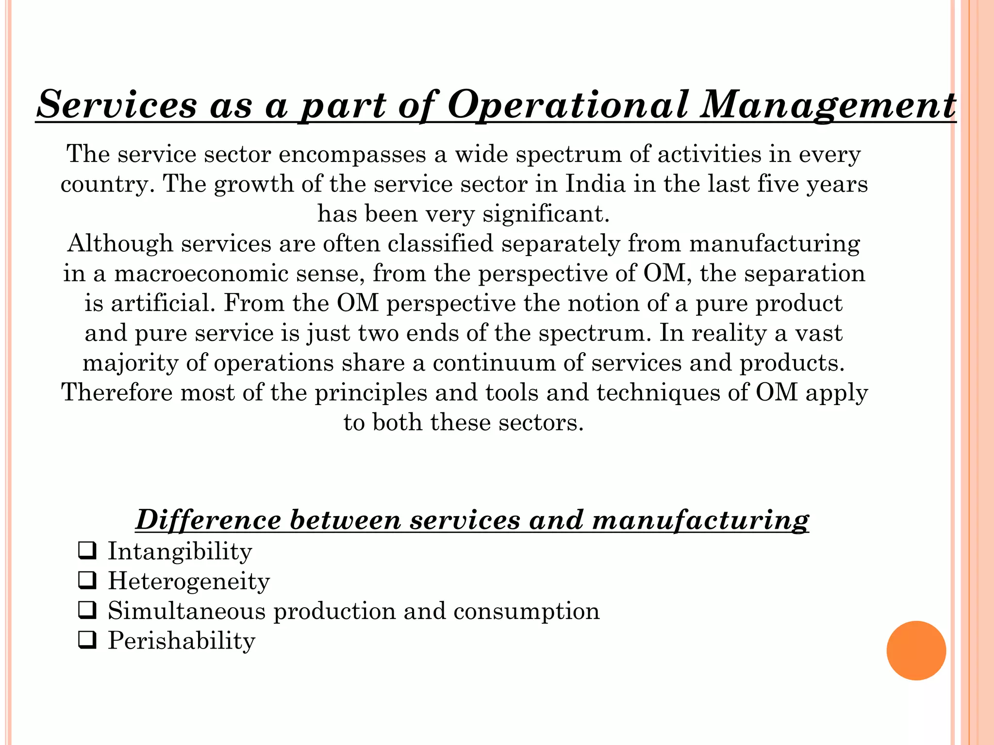 Services as a part of Operational Management
The service sector encompasses a wide spectrum of activities in every
country. The growth of the service sector in India in the last five years
has been very significant.
Although services are often classified separately from manufacturing
in a macroeconomic sense, from the perspective of OM, the separation
is artificial. From the OM perspective the notion of a pure product
and pure service is just two ends of the spectrum. In reality a vast
majority of operations share a continuum of services and products.
Therefore most of the principles and tools and techniques of OM apply
to both these sectors.

Difference between services and manufacturing





Intangibility
Heterogeneity
Simultaneous production and consumption
Perishability

 