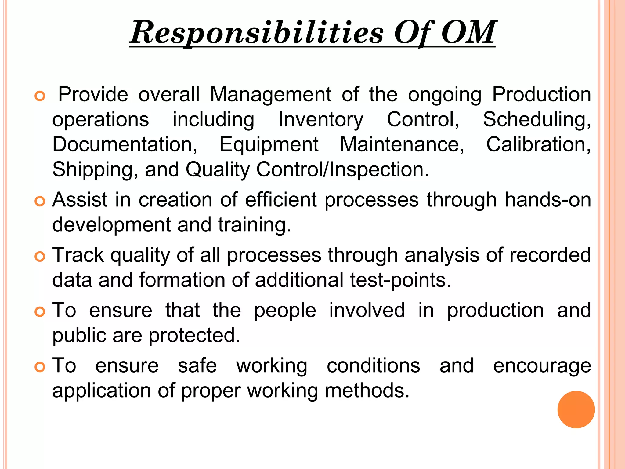 Responsibilities Of OM
Provide overall Management of the ongoing Production
operations including Inventory Control, Scheduling,
Documentation, Equipment Maintenance, Calibration,
Shipping, and Quality Control/Inspection.
 Assist in creation of efficient processes through hands-on
development and training.
 Track quality of all processes through analysis of recorded
data and formation of additional test-points.
 To ensure that the people involved in production and
public are protected.
 To ensure safe working conditions and encourage
application of proper working methods.


 