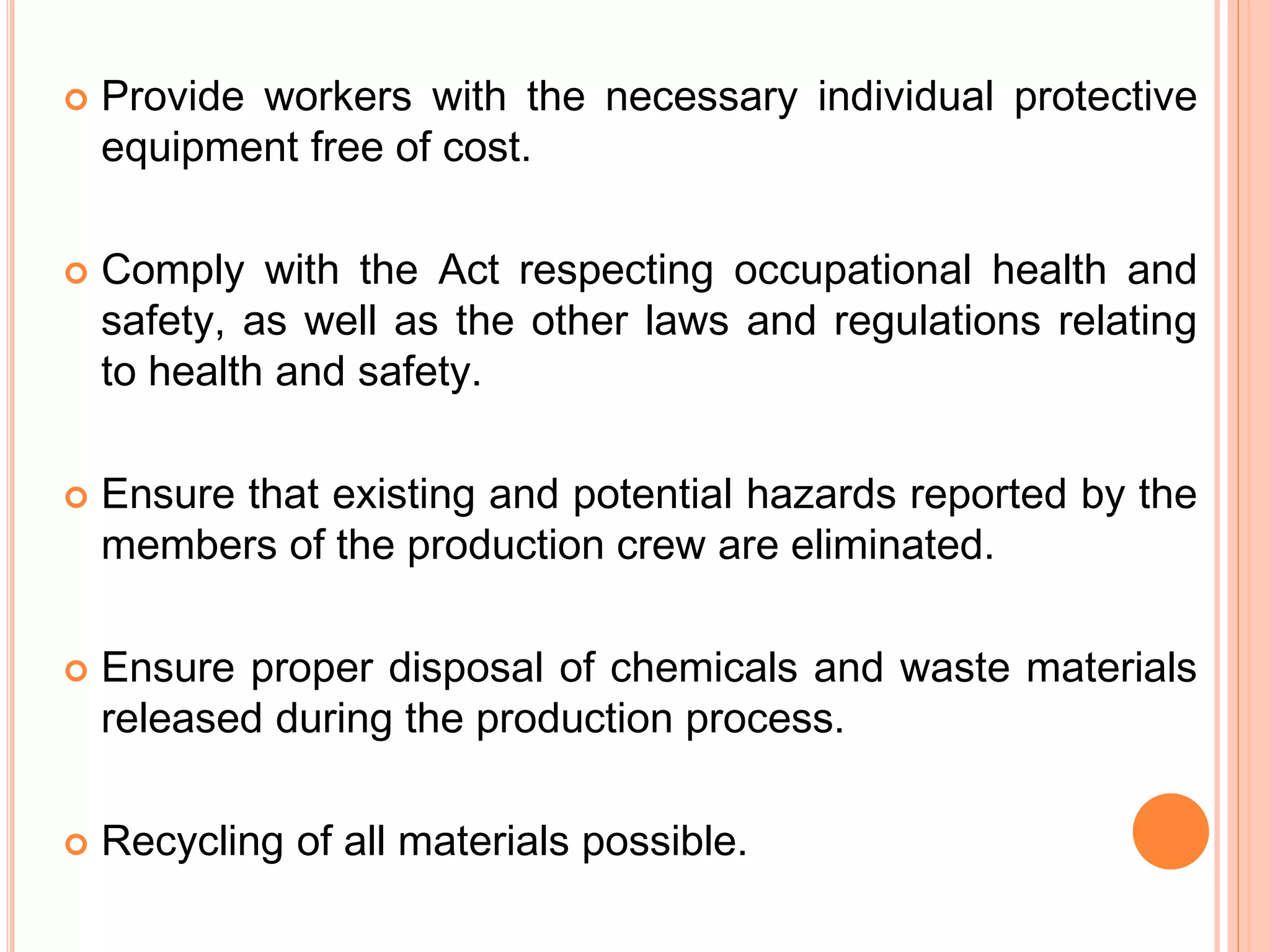 









Provide workers with the necessary individual protective
equipment free of cost.

Comply with the Act respecting occupational health and
safety, as well as the other laws and regulations relating
to health and safety.
Ensure that existing and potential hazards reported by the
members of the production crew are eliminated.
Ensure proper disposal of chemicals and waste materials
released during the production process.
Recycling of all materials possible.

 