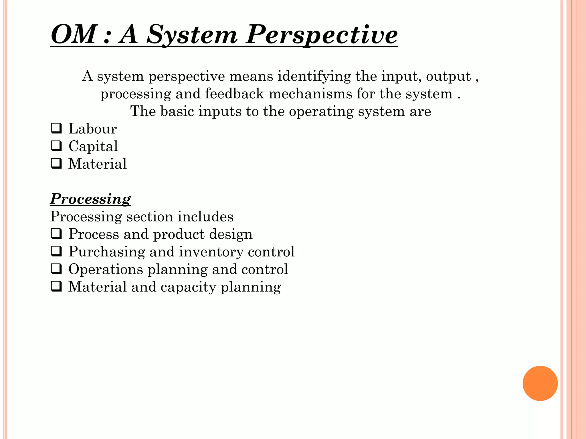 OM : A System Perspective
A system perspective means identifying the input, output ,
processing and feedback mechanisms for the system .
The basic inputs to the operating system are
 Labour
 Capital
 Material
Processing
Processing section includes
 Process and product design
 Purchasing and inventory control
 Operations planning and control
 Material and capacity planning

 