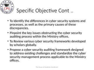 Specific Objective Cont ..
• To Identify the differences in cyber security systems and
processes, as well as the primary causes of these
discrepancies.
• Pinpoint the key issues obstructing the cyber security
auditing process within the Ministry offices.
• To Review various cyber security frameworks developed
by scholars globally.
• Propose a cyber security auditing framework designed
to address existing challenges and standardize the cyber
security management process applicable to the Ministry
offices.
The House of Academic Excellence!
 