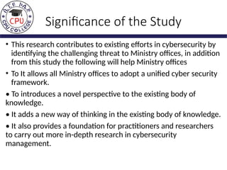 Significance of the Study
• This research contributes to existing efforts in cybersecurity by
identifying the challenging threat to Ministry offices, in addition
from this study the following will help Ministry offices
• To It allows all Ministry offices to adopt a unified cyber security
framework.
• To introduces a novel perspective to the existing body of
knowledge.
• It adds a new way of thinking in the existing body of knowledge.
• It also provides a foundation for practitioners and researchers
to carry out more in-depth research in cybersecurity
management.
 