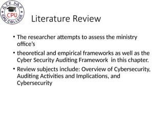 Literature Review
• The researcher attempts to assess the ministry
office’s
• theoretical and empirical frameworks as well as the
Cyber Security Auditing Framework in this chapter.
• Review subjects include: Overview of Cybersecurity,
Auditing Activities and Implications, and
Cybersecurity
 