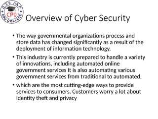 Overview of Cyber Security
• The way governmental organizations process and
store data has changed significantly as a result of the
deployment of information technology.
• This industry is currently prepared to handle a variety
of innovations, including automated online
government services It is also automating various
government services from traditional to automated,
• which are the most cutting-edge ways to provide
services to consumers. Customers worry a lot about
identity theft and privacy
 