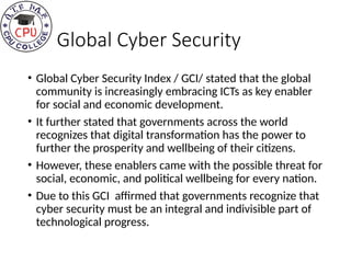 Global Cyber Security
• Global Cyber Security Index / GCI/ stated that the global
community is increasingly embracing ICTs as key enabler
for social and economic development.
• It further stated that governments across the world
recognizes that digital transformation has the power to
further the prosperity and wellbeing of their citizens.
• However, these enablers came with the possible threat for
social, economic, and political wellbeing for every nation.
• Due to this GCI affirmed that governments recognize that
cyber security must be an integral and indivisible part of
technological progress.
 