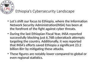 Ethiopia’s Cybersecurity Landscape
• Let’s shift our focus to Ethiopia, where the Information
Network Security Administration(INSA) has been at
the forefront of the fight against cyber threats.
• During the last Ethiopian Fiscal Year, INSA reported
successfully blocking just 6,768 cyberattack attempts
targeting the country. Additionally, it was reported
that INSA’s efforts saved Ethiopia a significant 23.2
billion Birr by mitigating these attacks.
• These figures are notably lower compared to global or
even regional statistics.
 
