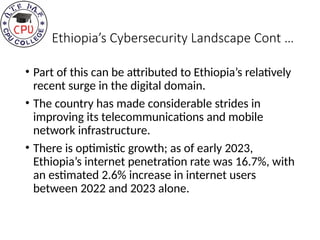 Ethiopia’s Cybersecurity Landscape Cont …
• Part of this can be attributed to Ethiopia’s relatively
recent surge in the digital domain.
• The country has made considerable strides in
improving its telecommunications and mobile
network infrastructure.
• There is optimistic growth; as of early 2023,
Ethiopia’s internet penetration rate was 16.7%, with
an estimated 2.6% increase in internet users
between 2022 and 2023 alone.
 